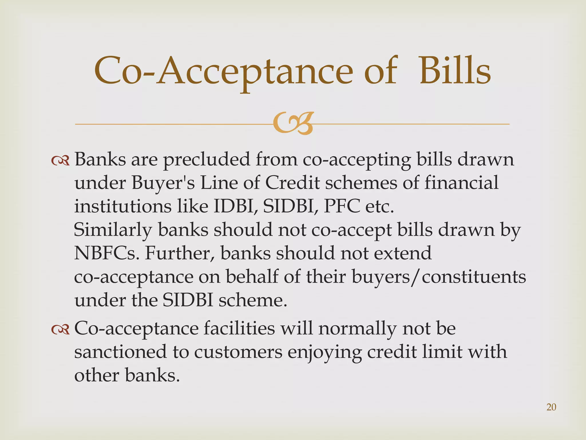 Co-Acceptance of Bills
                         
 Banks are precluded from co-accepting bills drawn
  under Buyer's Line of Credit schemes of financial
  institutions like IDBI, SIDBI, PFC etc.
  Similarly banks should not co-accept bills drawn by
  NBFCs. Further, banks should not extend
  co-acceptance on behalf of their buyers/constituents
  under the SIDBI scheme.
 Co-acceptance facilities will normally not be
  sanctioned to customers enjoying credit limit with
  other banks.
                                                         20
 