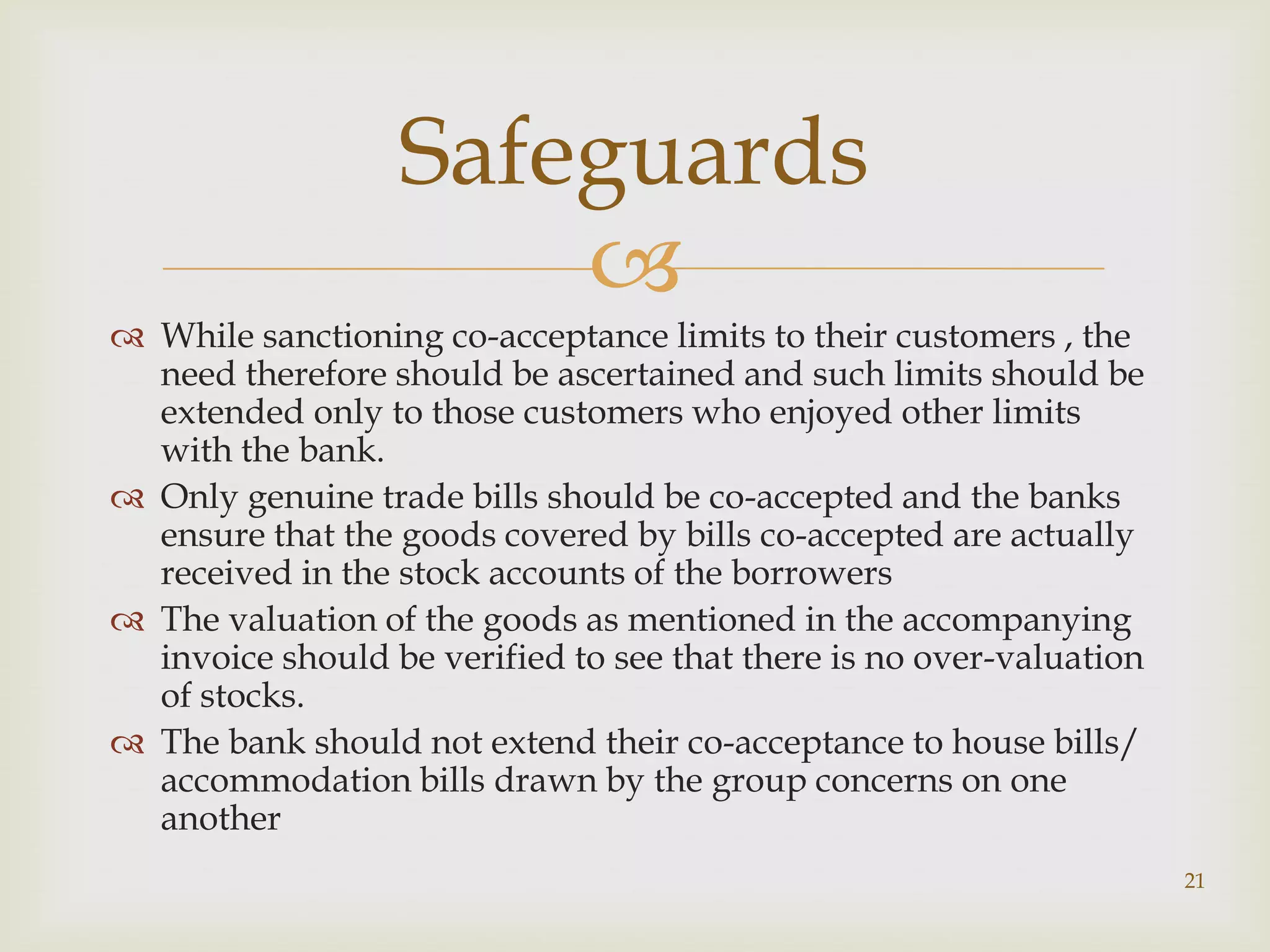 Safeguards
                      
 While sanctioning co-acceptance limits to their customers , the
  need therefore should be ascertained and such limits should be
  extended only to those customers who enjoyed other limits
  with the bank.
 Only genuine trade bills should be co-accepted and the banks
  ensure that the goods covered by bills co-accepted are actually
  received in the stock accounts of the borrowers
 The valuation of the goods as mentioned in the accompanying
  invoice should be verified to see that there is no over-valuation
  of stocks.
 The bank should not extend their co-acceptance to house bills/
  accommodation bills drawn by the group concerns on one
  another
                                                                      21
 