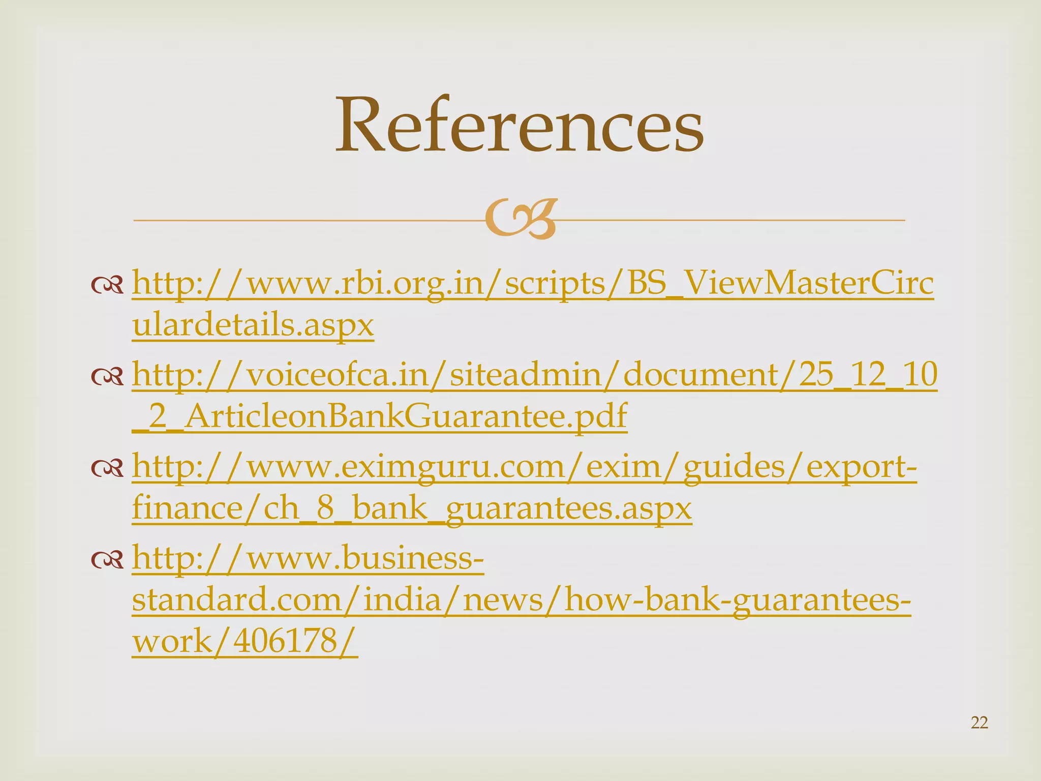 References
                  
 http://www.rbi.org.in/scripts/BS_ViewMasterCirc
  ulardetails.aspx
 http://voiceofca.in/siteadmin/document/25_12_10
  _2_ArticleonBankGuarantee.pdf
 http://www.eximguru.com/exim/guides/export-
  finance/ch_8_bank_guarantees.aspx
 http://www.business-
  standard.com/india/news/how-bank-guarantees-
  work/406178/

                                                    22
 