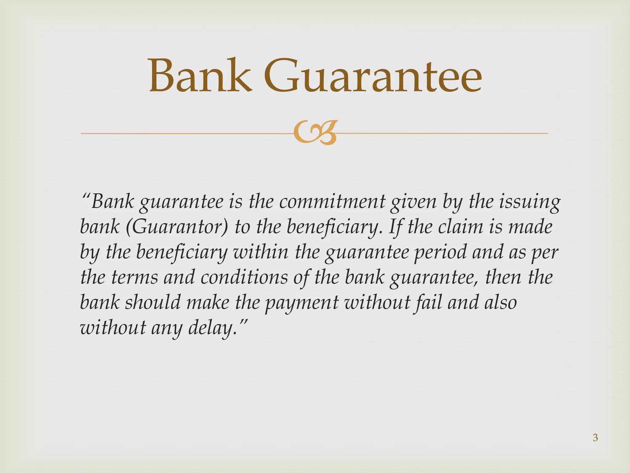 Bank Guarantee
             
“Bank guarantee is the commitment given by the issuing
bank (Guarantor) to the beneficiary. If the claim is made
by the beneficiary within the guarantee period and as per
the terms and conditions of the bank guarantee, then the
bank should make the payment without fail and also
without any delay.”




                                                            3
 