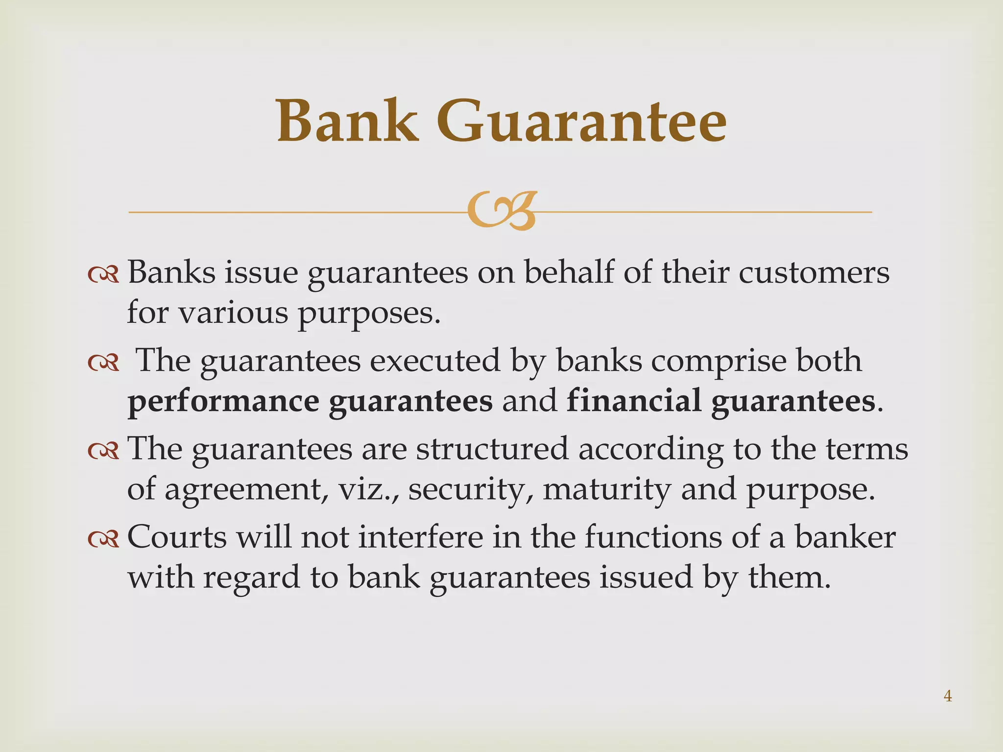 Bank Guarantee
                         
 Banks issue guarantees on behalf of their customers
  for various purposes.
 The guarantees executed by banks comprise both
  performance guarantees and financial guarantees.
 The guarantees are structured according to the terms
  of agreement, viz., security, maturity and purpose.
 Courts will not interfere in the functions of a banker
  with regard to bank guarantees issued by them.


                                                           4
 