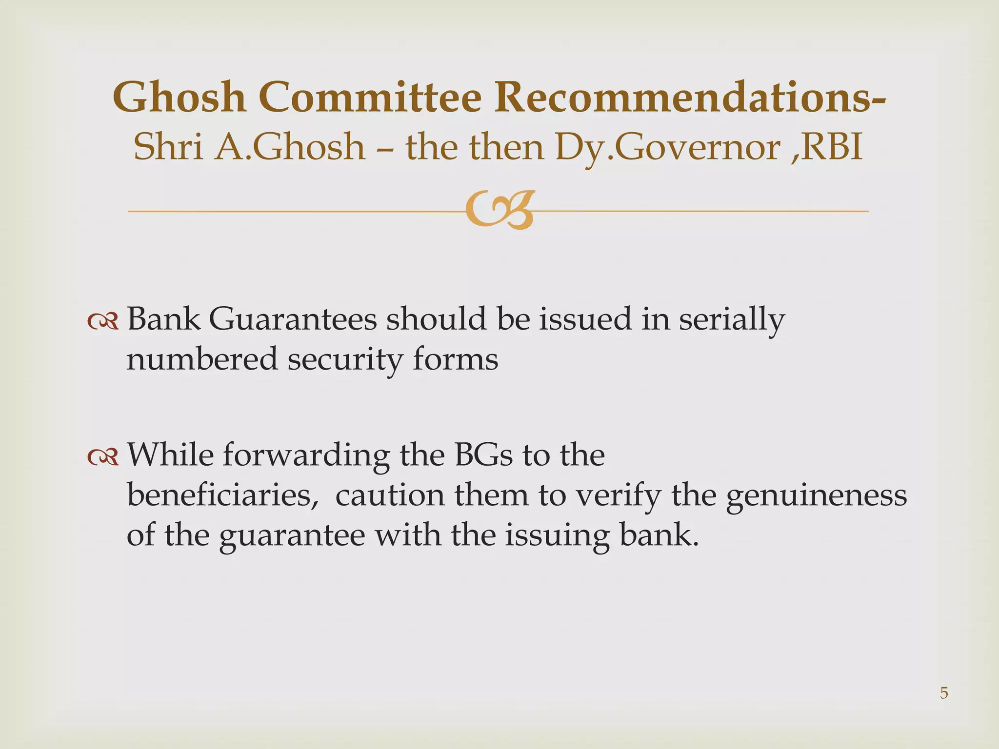 Ghosh Committee Recommendations-
   Shri A.Ghosh – the then Dy.Governor ,RBI
                         
 Bank Guarantees should be issued in serially
  numbered security forms

 While forwarding the BGs to the
  beneficiaries, caution them to verify the genuineness
  of the guarantee with the issuing bank.



                                                          5
 