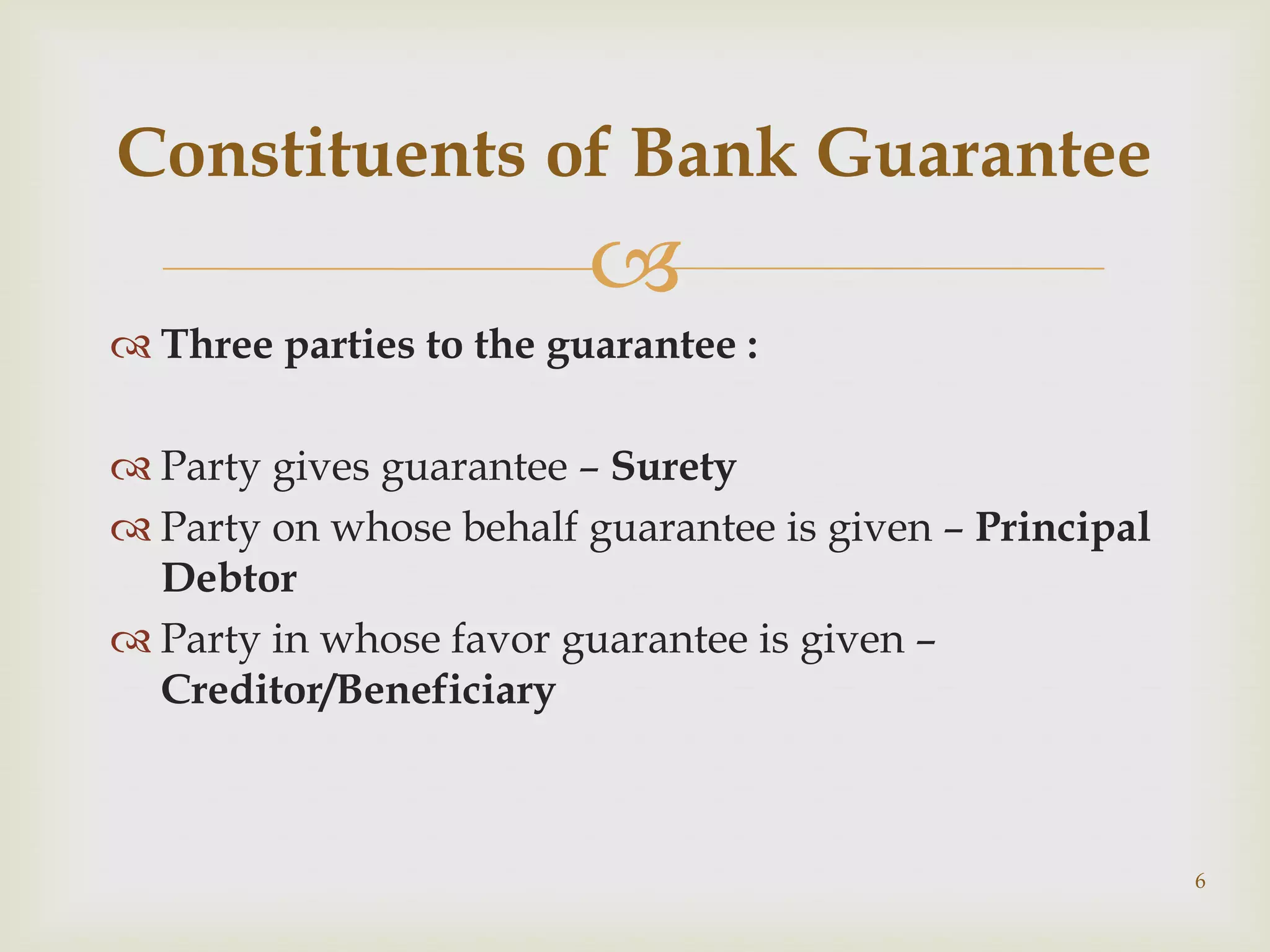 Constituents of Bank Guarantee
                         
 Three parties to the guarantee :

 Party gives guarantee – Surety
 Party on whose behalf guarantee is given – Principal
  Debtor
 Party in whose favor guarantee is given –
  Creditor/Beneficiary



                                                         6
 