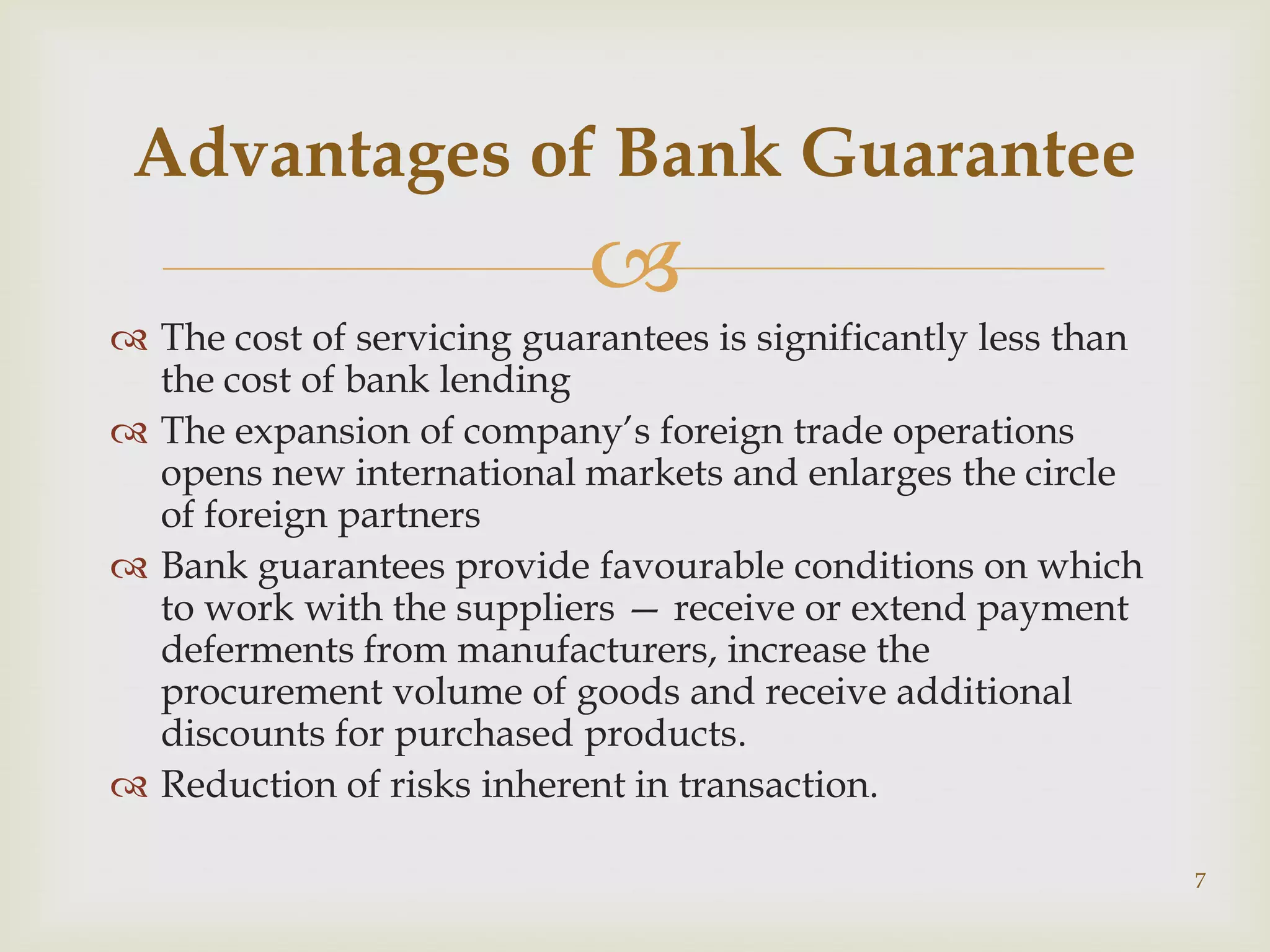 Advantages of Bank Guarantee
                            
 The cost of servicing guarantees is significantly less than
  the cost of bank lending
 The expansion of company’s foreign trade operations
  opens new international markets and enlarges the circle
  of foreign partners
 Bank guarantees provide favourable conditions on which
  to work with the suppliers — receive or extend payment
  deferments from manufacturers, increase the
  procurement volume of goods and receive additional
  discounts for purchased products.
 Reduction of risks inherent in transaction.

                                                                7
 