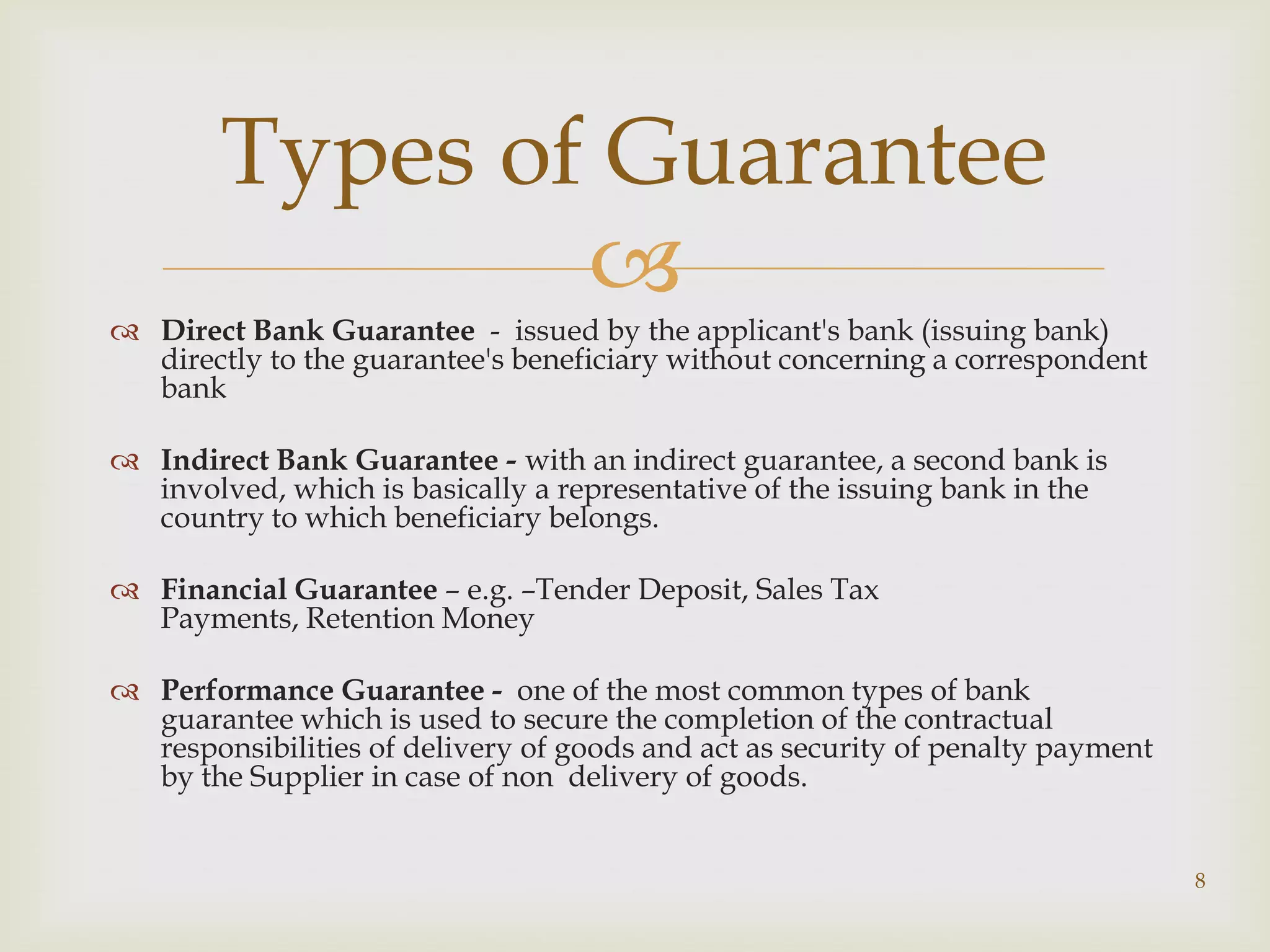 Types of Guarantee
                
 Direct Bank Guarantee - issued by the applicant's bank (issuing bank)
  directly to the guarantee's beneficiary without concerning a correspondent
  bank

 Indirect Bank Guarantee - with an indirect guarantee, a second bank is
  involved, which is basically a representative of the issuing bank in the
  country to which beneficiary belongs.

 Financial Guarantee – e.g. –Tender Deposit, Sales Tax
  Payments, Retention Money

 Performance Guarantee - one of the most common types of bank
  guarantee which is used to secure the completion of the contractual
  responsibilities of delivery of goods and act as security of penalty payment
  by the Supplier in case of non delivery of goods.


                                                                                 8
 