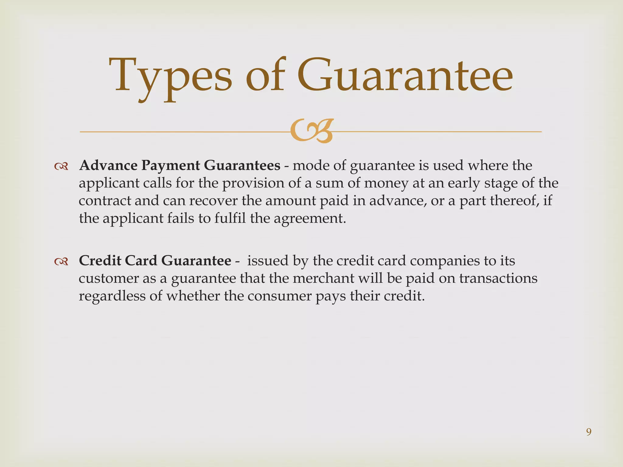 Types of Guarantee
                
 Advance Payment Guarantees - mode of guarantee is used where the
  applicant calls for the provision of a sum of money at an early stage of the
  contract and can recover the amount paid in advance, or a part thereof, if
  the applicant fails to fulfil the agreement.

 Credit Card Guarantee - issued by the credit card companies to its
  customer as a guarantee that the merchant will be paid on transactions
  regardless of whether the consumer pays their credit.




                                                                                 9
 