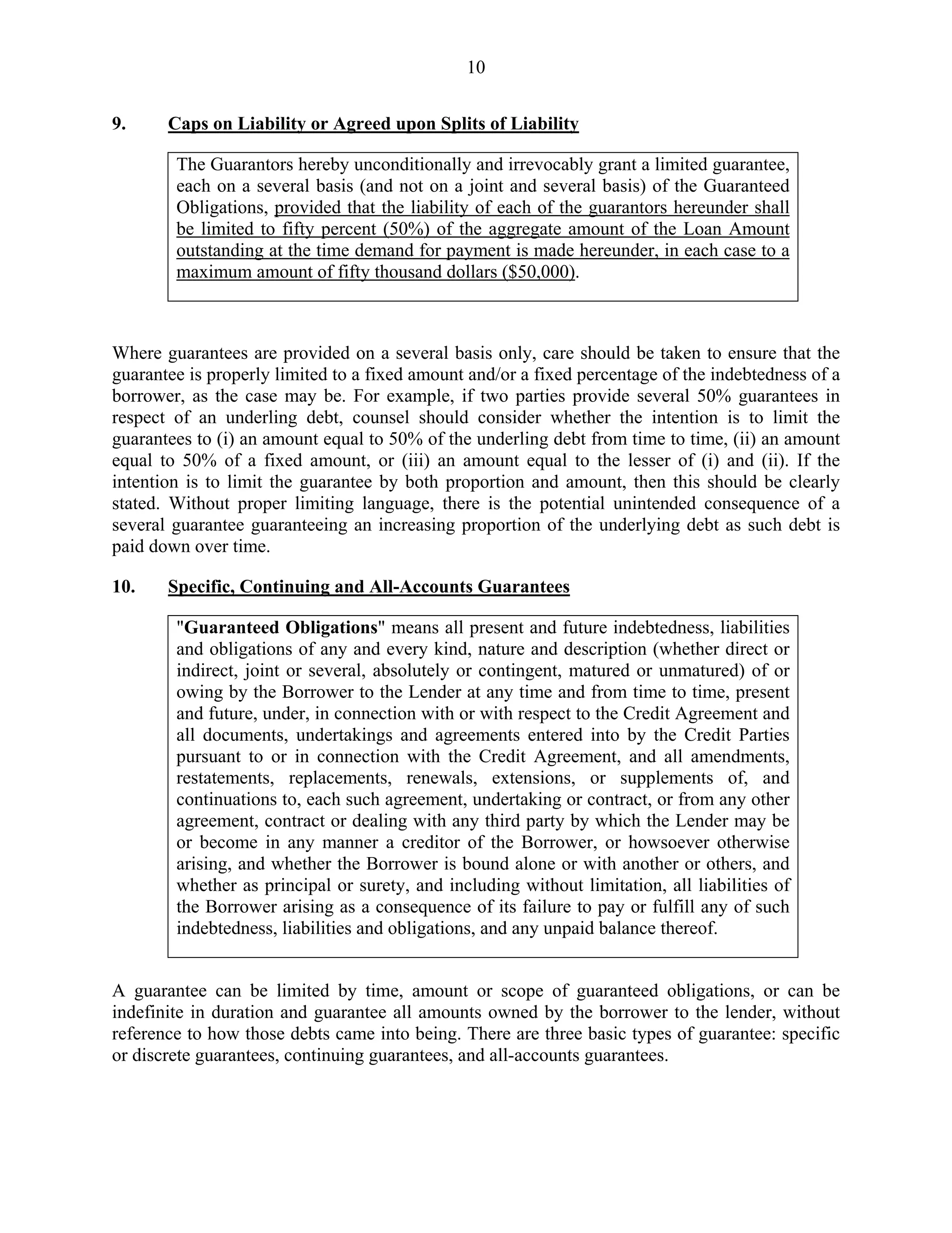 10
9. Caps on Liability or Agreed upon Splits of Liability
The Guarantors hereby unconditionally and irrevocably grant a limited guarantee,
each on a several basis (and not on a joint and several basis) of the Guaranteed
Obligations, provided that the liability of each of the guarantors hereunder shall
be limited to fifty percent (50%) of the aggregate amount of the Loan Amount
outstanding at the time demand for payment is made hereunder, in each case to a
maximum amount of fifty thousand dollars ($50,000).
Where guarantees are provided on a several basis only, care should be taken to ensure that the
guarantee is properly limited to a fixed amount and/or a fixed percentage of the indebtedness of a
borrower, as the case may be. For example, if two parties provide several 50% guarantees in
respect of an underling debt, counsel should consider whether the intention is to limit the
guarantees to (i) an amount equal to 50% of the underling debt from time to time, (ii) an amount
equal to 50% of a fixed amount, or (iii) an amount equal to the lesser of (i) and (ii). If the
intention is to limit the guarantee by both proportion and amount, then this should be clearly
stated. Without proper limiting language, there is the potential unintended consequence of a
several guarantee guaranteeing an increasing proportion of the underlying debt as such debt is
paid down over time.
10. Specific, Continuing and All-Accounts Guarantees
"Guaranteed Obligations" means all present and future indebtedness, liabilities
and obligations of any and every kind, nature and description (whether direct or
indirect, joint or several, absolutely or contingent, matured or unmatured) of or
owing by the Borrower to the Lender at any time and from time to time, present
and future, under, in connection with or with respect to the Credit Agreement and
all documents, undertakings and agreements entered into by the Credit Parties
pursuant to or in connection with the Credit Agreement, and all amendments,
restatements, replacements, renewals, extensions, or supplements of, and
continuations to, each such agreement, undertaking or contract, or from any other
agreement, contract or dealing with any third party by which the Lender may be
or become in any manner a creditor of the Borrower, or howsoever otherwise
arising, and whether the Borrower is bound alone or with another or others, and
whether as principal or surety, and including without limitation, all liabilities of
the Borrower arising as a consequence of its failure to pay or fulfill any of such
indebtedness, liabilities and obligations, and any unpaid balance thereof.
A guarantee can be limited by time, amount or scope of guaranteed obligations, or can be
indefinite in duration and guarantee all amounts owned by the borrower to the lender, without
reference to how those debts came into being. There are three basic types of guarantee: specific
or discrete guarantees, continuing guarantees, and all-accounts guarantees.
 