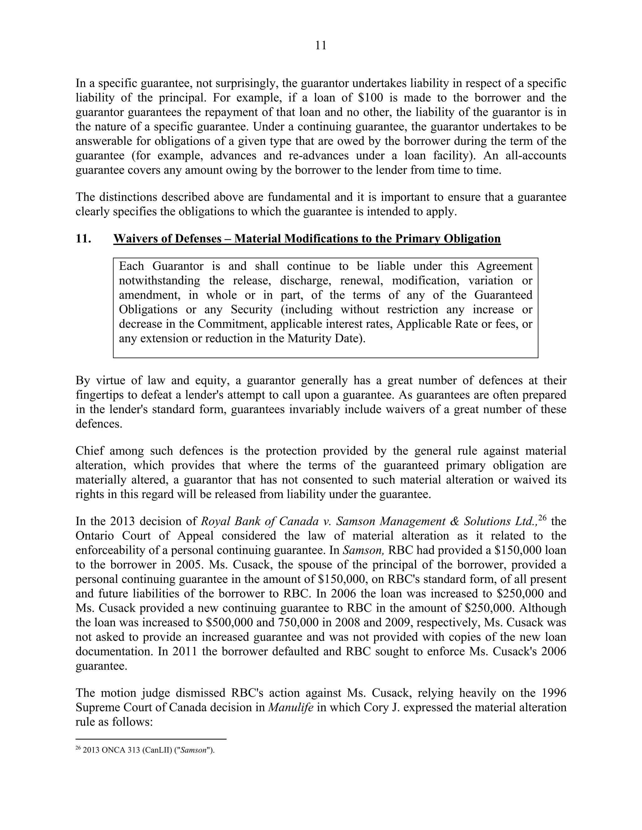 11
In a specific guarantee, not surprisingly, the guarantor undertakes liability in respect of a specific
liability of the principal. For example, if a loan of $100 is made to the borrower and the
guarantor guarantees the repayment of that loan and no other, the liability of the guarantor is in
the nature of a specific guarantee. Under a continuing guarantee, the guarantor undertakes to be
answerable for obligations of a given type that are owed by the borrower during the term of the
guarantee (for example, advances and re-advances under a loan facility). An all-accounts
guarantee covers any amount owing by the borrower to the lender from time to time.
The distinctions described above are fundamental and it is important to ensure that a guarantee
clearly specifies the obligations to which the guarantee is intended to apply.
11. Waivers of Defenses – Material Modifications to the Primary Obligation
Each Guarantor is and shall continue to be liable under this Agreement
notwithstanding the release, discharge, renewal, modification, variation or
amendment, in whole or in part, of the terms of any of the Guaranteed
Obligations or any Security (including without restriction any increase or
decrease in the Commitment, applicable interest rates, Applicable Rate or fees, or
any extension or reduction in the Maturity Date).
By virtue of law and equity, a guarantor generally has a great number of defences at their
fingertips to defeat a lender's attempt to call upon a guarantee. As guarantees are often prepared
in the lender's standard form, guarantees invariably include waivers of a great number of these
defences.
Chief among such defences is the protection provided by the general rule against material
alteration, which provides that where the terms of the guaranteed primary obligation are
materially altered, a guarantor that has not consented to such material alteration or waived its
rights in this regard will be released from liability under the guarantee.
In the 2013 decision of Royal Bank of Canada v. Samson Management & Solutions Ltd.,26
the
Ontario Court of Appeal considered the law of material alteration as it related to the
enforceability of a personal continuing guarantee. In Samson, RBC had provided a $150,000 loan
to the borrower in 2005. Ms. Cusack, the spouse of the principal of the borrower, provided a
personal continuing guarantee in the amount of $150,000, on RBC's standard form, of all present
and future liabilities of the borrower to RBC. In 2006 the loan was increased to $250,000 and
Ms. Cusack provided a new continuing guarantee to RBC in the amount of $250,000. Although
the loan was increased to $500,000 and 750,000 in 2008 and 2009, respectively, Ms. Cusack was
not asked to provide an increased guarantee and was not provided with copies of the new loan
documentation. In 2011 the borrower defaulted and RBC sought to enforce Ms. Cusack's 2006
guarantee.
The motion judge dismissed RBC's action against Ms. Cusack, relying heavily on the 1996
Supreme Court of Canada decision in Manulife in which Cory J. expressed the material alteration
rule as follows:
26
2013 ONCA 313 (CanLII) ("Samson").
 