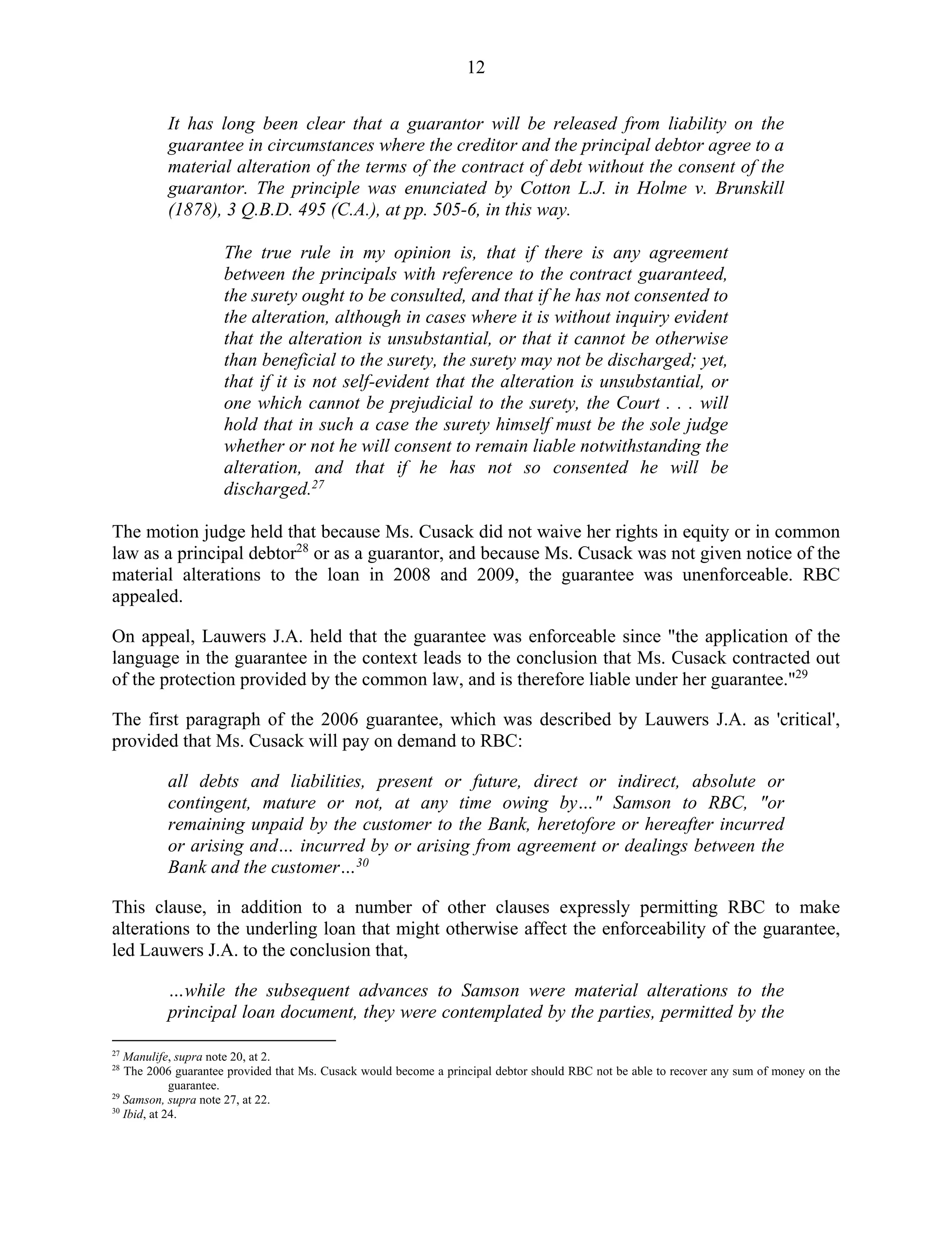 12
It has long been clear that a guarantor will be released from liability on the
guarantee in circumstances where the creditor and the principal debtor agree to a
material alteration of the terms of the contract of debt without the consent of the
guarantor. The principle was enunciated by Cotton L.J. in Holme v. Brunskill
(1878), 3 Q.B.D. 495 (C.A.), at pp. 505-6, in this way.
The true rule in my opinion is, that if there is any agreement
between the principals with reference to the contract guaranteed,
the surety ought to be consulted, and that if he has not consented to
the alteration, although in cases where it is without inquiry evident
that the alteration is unsubstantial, or that it cannot be otherwise
than beneficial to the surety, the surety may not be discharged; yet,
that if it is not self-evident that the alteration is unsubstantial, or
one which cannot be prejudicial to the surety, the Court . . . will
hold that in such a case the surety himself must be the sole judge
whether or not he will consent to remain liable notwithstanding the
alteration, and that if he has not so consented he will be
discharged.27
The motion judge held that because Ms. Cusack did not waive her rights in equity or in common
law as a principal debtor28
or as a guarantor, and because Ms. Cusack was not given notice of the
material alterations to the loan in 2008 and 2009, the guarantee was unenforceable. RBC
appealed.
On appeal, Lauwers J.A. held that the guarantee was enforceable since "the application of the
language in the guarantee in the context leads to the conclusion that Ms. Cusack contracted out
of the protection provided by the common law, and is therefore liable under her guarantee."29
The first paragraph of the 2006 guarantee, which was described by Lauwers J.A. as 'critical',
provided that Ms. Cusack will pay on demand to RBC:
all debts and liabilities, present or future, direct or indirect, absolute or
contingent, mature or not, at any time owing by…" Samson to RBC, "or
remaining unpaid by the customer to the Bank, heretofore or hereafter incurred
or arising and… incurred by or arising from agreement or dealings between the
Bank and the customer…30
This clause, in addition to a number of other clauses expressly permitting RBC to make
alterations to the underling loan that might otherwise affect the enforceability of the guarantee,
led Lauwers J.A. to the conclusion that,
…while the subsequent advances to Samson were material alterations to the
principal loan document, they were contemplated by the parties, permitted by the
27
Manulife, supra note 20, at 2.
28
The 2006 guarantee provided that Ms. Cusack would become a principal debtor should RBC not be able to recover any sum of money on the
guarantee.
29
Samson, supra note 27, at 22.
30
Ibid, at 24.
 