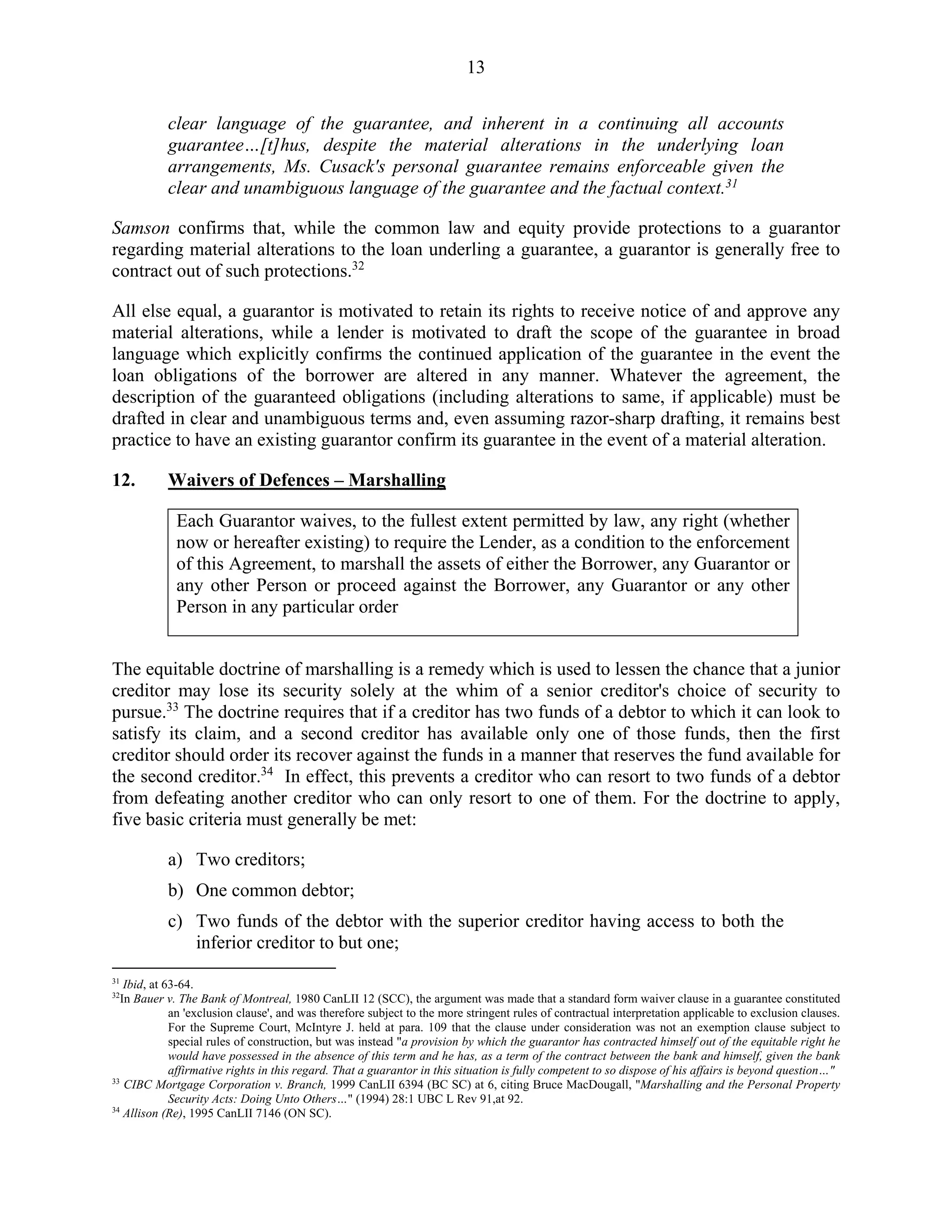 13
clear language of the guarantee, and inherent in a continuing all accounts
guarantee…[t]hus, despite the material alterations in the underlying loan
arrangements, Ms. Cusack's personal guarantee remains enforceable given the
clear and unambiguous language of the guarantee and the factual context.31
Samson confirms that, while the common law and equity provide protections to a guarantor
regarding material alterations to the loan underling a guarantee, a guarantor is generally free to
contract out of such protections.32
All else equal, a guarantor is motivated to retain its rights to receive notice of and approve any
material alterations, while a lender is motivated to draft the scope of the guarantee in broad
language which explicitly confirms the continued application of the guarantee in the event the
loan obligations of the borrower are altered in any manner. Whatever the agreement, the
description of the guaranteed obligations (including alterations to same, if applicable) must be
drafted in clear and unambiguous terms and, even assuming razor-sharp drafting, it remains best
practice to have an existing guarantor confirm its guarantee in the event of a material alteration.
12. Waivers of Defences – Marshalling
Each Guarantor waives, to the fullest extent permitted by law, any right (whether
now or hereafter existing) to require the Lender, as a condition to the enforcement
of this Agreement, to marshall the assets of either the Borrower, any Guarantor or
any other Person or proceed against the Borrower, any Guarantor or any other
Person in any particular order
The equitable doctrine of marshalling is a remedy which is used to lessen the chance that a junior
creditor may lose its security solely at the whim of a senior creditor's choice of security to
pursue.33
The doctrine requires that if a creditor has two funds of a debtor to which it can look to
satisfy its claim, and a second creditor has available only one of those funds, then the first
creditor should order its recover against the funds in a manner that reserves the fund available for
the second creditor.34
In effect, this prevents a creditor who can resort to two funds of a debtor
from defeating another creditor who can only resort to one of them. For the doctrine to apply,
five basic criteria must generally be met:
a) Two creditors;
b) One common debtor;
c) Two funds of the debtor with the superior creditor having access to both the
inferior creditor to but one;
31
Ibid, at 63-64.
32
In Bauer v. The Bank of Montreal, 1980 CanLII 12 (SCC), the argument was made that a standard form waiver clause in a guarantee constituted
an 'exclusion clause', and was therefore subject to the more stringent rules of contractual interpretation applicable to exclusion clauses.
For the Supreme Court, McIntyre J. held at para. 109 that the clause under consideration was not an exemption clause subject to
special rules of construction, but was instead "a provision by which the guarantor has contracted himself out of the equitable right he
would have possessed in the absence of this term and he has, as a term of the contract between the bank and himself, given the bank
affirmative rights in this regard. That a guarantor in this situation is fully competent to so dispose of his affairs is beyond question…"
33
CIBC Mortgage Corporation v. Branch, 1999 CanLII 6394 (BC SC) at 6, citing Bruce MacDougall, "Marshalling and the Personal Property
Security Acts: Doing Unto Others…" (1994) 28:1 UBC L Rev 91,at 92.
34
Allison (Re), 1995 CanLII 7146 (ON SC).
 