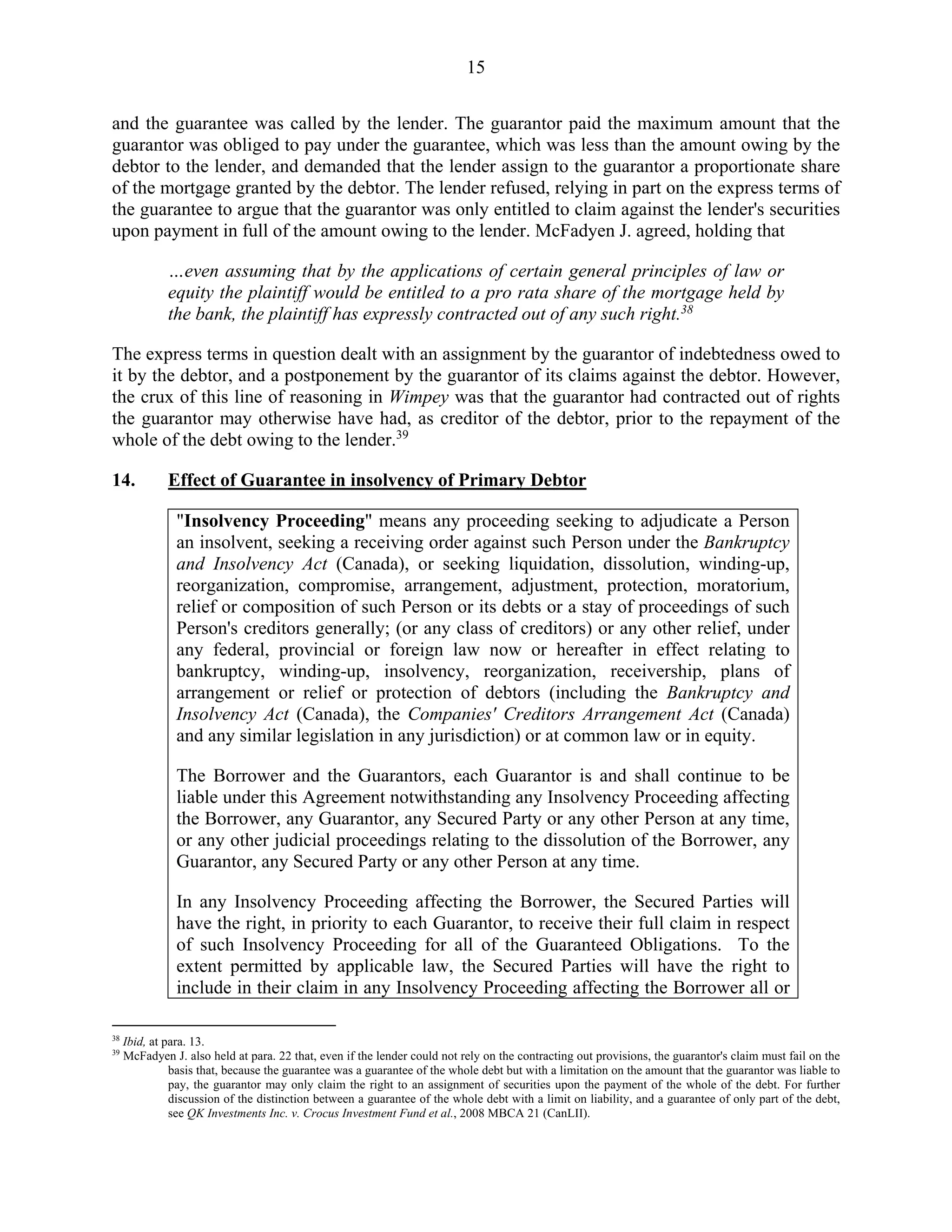 15
and the guarantee was called by the lender. The guarantor paid the maximum amount that the
guarantor was obliged to pay under the guarantee, which was less than the amount owing by the
debtor to the lender, and demanded that the lender assign to the guarantor a proportionate share
of the mortgage granted by the debtor. The lender refused, relying in part on the express terms of
the guarantee to argue that the guarantor was only entitled to claim against the lender's securities
upon payment in full of the amount owing to the lender. McFadyen J. agreed, holding that
…even assuming that by the applications of certain general principles of law or
equity the plaintiff would be entitled to a pro rata share of the mortgage held by
the bank, the plaintiff has expressly contracted out of any such right.38
The express terms in question dealt with an assignment by the guarantor of indebtedness owed to
it by the debtor, and a postponement by the guarantor of its claims against the debtor. However,
the crux of this line of reasoning in Wimpey was that the guarantor had contracted out of rights
the guarantor may otherwise have had, as creditor of the debtor, prior to the repayment of the
whole of the debt owing to the lender.39
14. Effect of Guarantee in insolvency of Primary Debtor
"Insolvency Proceeding" means any proceeding seeking to adjudicate a Person
an insolvent, seeking a receiving order against such Person under the Bankruptcy
and Insolvency Act (Canada), or seeking liquidation, dissolution, winding-up,
reorganization, compromise, arrangement, adjustment, protection, moratorium,
relief or composition of such Person or its debts or a stay of proceedings of such
Person's creditors generally; (or any class of creditors) or any other relief, under
any federal, provincial or foreign law now or hereafter in effect relating to
bankruptcy, winding-up, insolvency, reorganization, receivership, plans of
arrangement or relief or protection of debtors (including the Bankruptcy and
Insolvency Act (Canada), the Companies' Creditors Arrangement Act (Canada)
and any similar legislation in any jurisdiction) or at common law or in equity.
The Borrower and the Guarantors, each Guarantor is and shall continue to be
liable under this Agreement notwithstanding any Insolvency Proceeding affecting
the Borrower, any Guarantor, any Secured Party or any other Person at any time,
or any other judicial proceedings relating to the dissolution of the Borrower, any
Guarantor, any Secured Party or any other Person at any time.
In any Insolvency Proceeding affecting the Borrower, the Secured Parties will
have the right, in priority to each Guarantor, to receive their full claim in respect
of such Insolvency Proceeding for all of the Guaranteed Obligations. To the
extent permitted by applicable law, the Secured Parties will have the right to
include in their claim in any Insolvency Proceeding affecting the Borrower all or
38
Ibid, at para. 13.
39
McFadyen J. also held at para. 22 that, even if the lender could not rely on the contracting out provisions, the guarantor's claim must fail on the
basis that, because the guarantee was a guarantee of the whole debt but with a limitation on the amount that the guarantor was liable to
pay, the guarantor may only claim the right to an assignment of securities upon the payment of the whole of the debt. For further
discussion of the distinction between a guarantee of the whole debt with a limit on liability, and a guarantee of only part of the debt,
see QK Investments Inc. v. Crocus Investment Fund et al., 2008 MBCA 21 (CanLII).
 