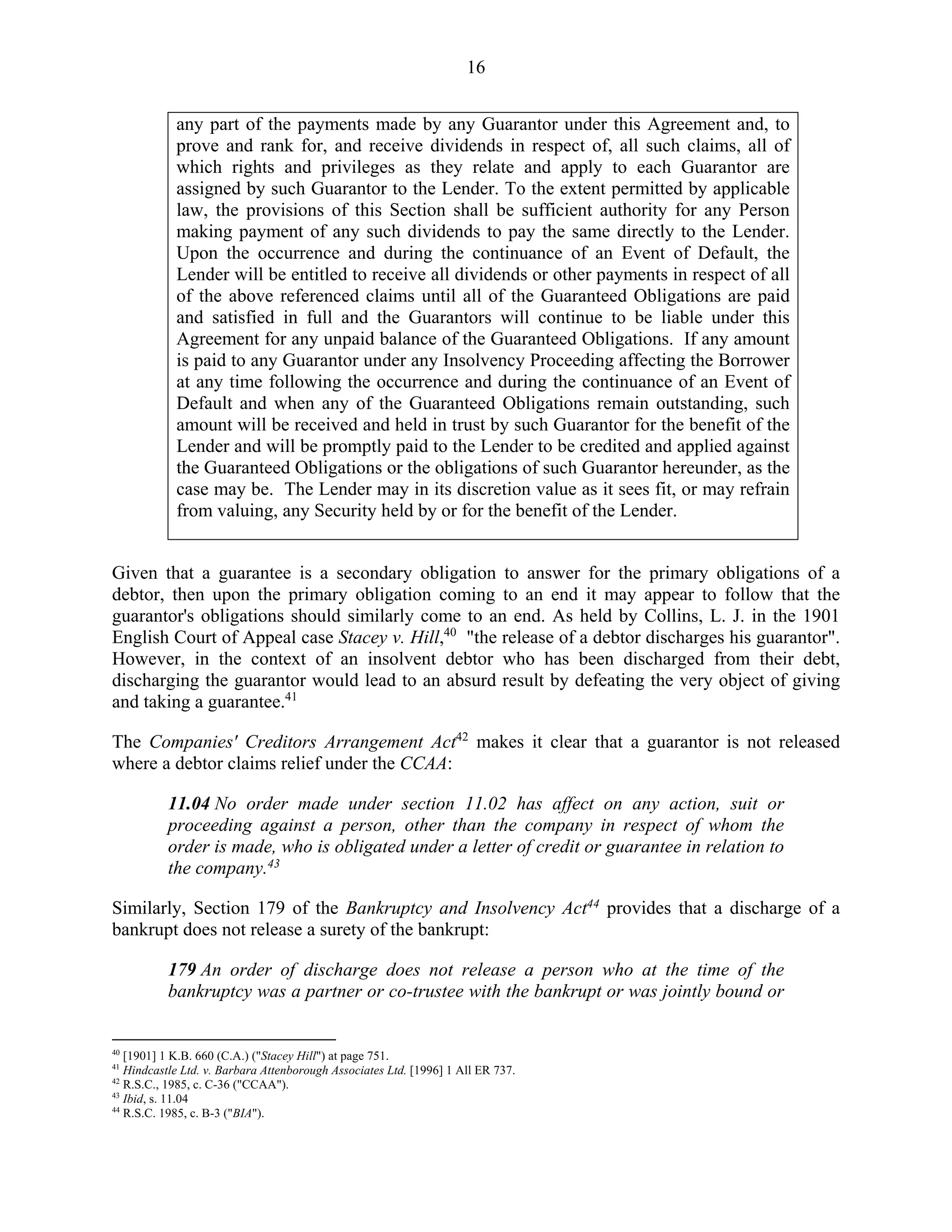 16
any part of the payments made by any Guarantor under this Agreement and, to
prove and rank for, and receive dividends in respect of, all such claims, all of
which rights and privileges as they relate and apply to each Guarantor are
assigned by such Guarantor to the Lender. To the extent permitted by applicable
law, the provisions of this Section shall be sufficient authority for any Person
making payment of any such dividends to pay the same directly to the Lender.
Upon the occurrence and during the continuance of an Event of Default, the
Lender will be entitled to receive all dividends or other payments in respect of all
of the above referenced claims until all of the Guaranteed Obligations are paid
and satisfied in full and the Guarantors will continue to be liable under this
Agreement for any unpaid balance of the Guaranteed Obligations. If any amount
is paid to any Guarantor under any Insolvency Proceeding affecting the Borrower
at any time following the occurrence and during the continuance of an Event of
Default and when any of the Guaranteed Obligations remain outstanding, such
amount will be received and held in trust by such Guarantor for the benefit of the
Lender and will be promptly paid to the Lender to be credited and applied against
the Guaranteed Obligations or the obligations of such Guarantor hereunder, as the
case may be. The Lender may in its discretion value as it sees fit, or may refrain
from valuing, any Security held by or for the benefit of the Lender.
Given that a guarantee is a secondary obligation to answer for the primary obligations of a
debtor, then upon the primary obligation coming to an end it may appear to follow that the
guarantor's obligations should similarly come to an end. As held by Collins, L. J. in the 1901
English Court of Appeal case Stacey v. Hill,40
"the release of a debtor discharges his guarantor".
However, in the context of an insolvent debtor who has been discharged from their debt,
discharging the guarantor would lead to an absurd result by defeating the very object of giving
and taking a guarantee.41
The Companies' Creditors Arrangement Act42
makes it clear that a guarantor is not released
where a debtor claims relief under the CCAA:
11.04 No order made under section 11.02 has affect on any action, suit or
proceeding against a person, other than the company in respect of whom the
order is made, who is obligated under a letter of credit or guarantee in relation to
the company.43
Similarly, Section 179 of the Bankruptcy and Insolvency Act44
provides that a discharge of a
bankrupt does not release a surety of the bankrupt:
179 An order of discharge does not release a person who at the time of the
bankruptcy was a partner or co-trustee with the bankrupt or was jointly bound or
40
[1901] 1 K.B. 660 (C.A.) ("Stacey Hill") at page 751.
41
Hindcastle Ltd. v. Barbara Attenborough Associates Ltd. [1996] 1 All ER 737.
42
R.S.C., 1985, c. C-36 ("CCAA").
43
Ibid, s. 11.04
44
R.S.C. 1985, c. B-3 ("BIA").
 