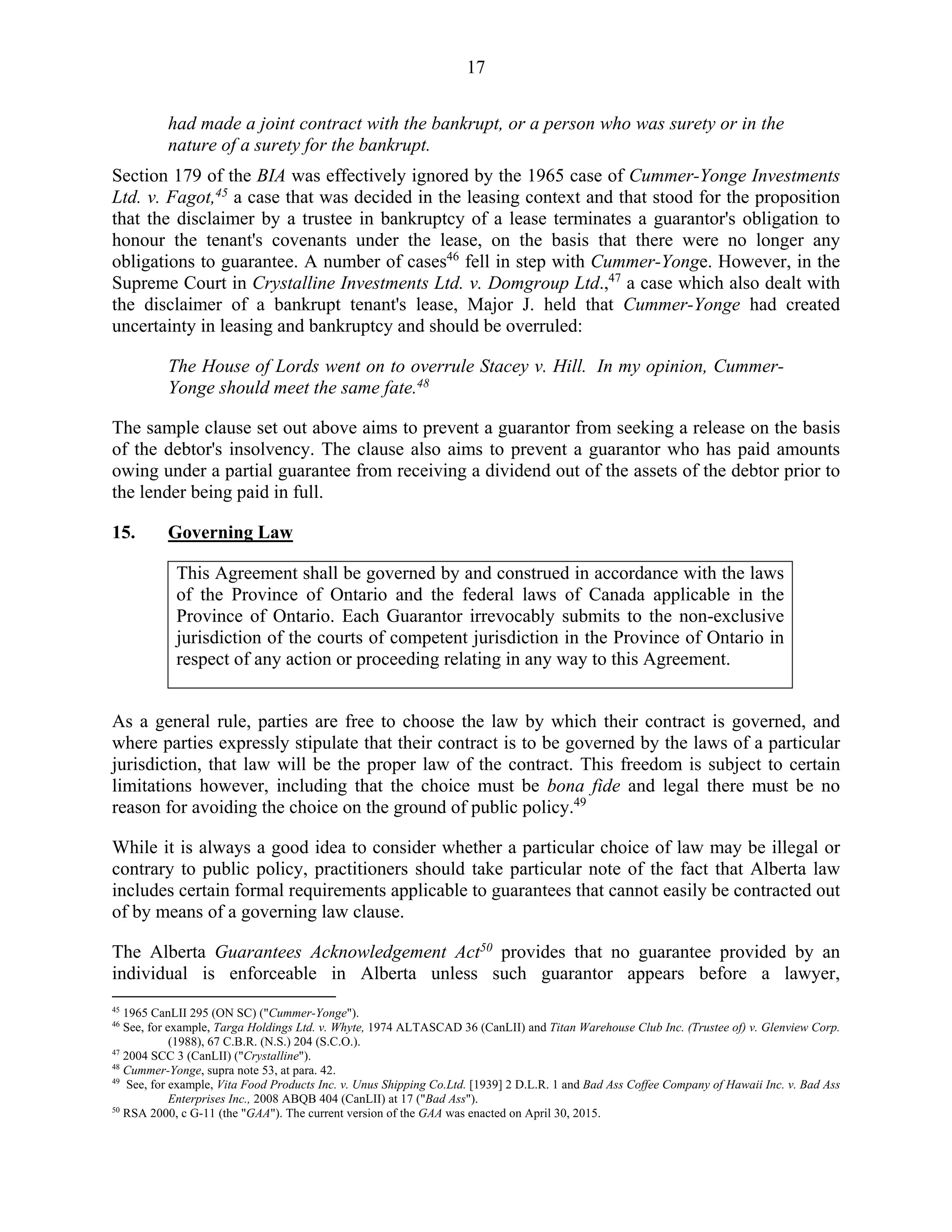 17
had made a joint contract with the bankrupt, or a person who was surety or in the
nature of a surety for the bankrupt.
Section 179 of the BIA was effectively ignored by the 1965 case of Cummer-Yonge Investments
Ltd. v. Fagot,45
a case that was decided in the leasing context and that stood for the proposition
that the disclaimer by a trustee in bankruptcy of a lease terminates a guarantor's obligation to
honour the tenant's covenants under the lease, on the basis that there were no longer any
obligations to guarantee. A number of cases46
fell in step with Cummer-Yonge. However, in the
Supreme Court in Crystalline Investments Ltd. v. Domgroup Ltd.,47
a case which also dealt with
the disclaimer of a bankrupt tenant's lease, Major J. held that Cummer-Yonge had created
uncertainty in leasing and bankruptcy and should be overruled:
The House of Lords went on to overrule Stacey v. Hill. In my opinion, Cummer-
Yonge should meet the same fate.48
The sample clause set out above aims to prevent a guarantor from seeking a release on the basis
of the debtor's insolvency. The clause also aims to prevent a guarantor who has paid amounts
owing under a partial guarantee from receiving a dividend out of the assets of the debtor prior to
the lender being paid in full.
15. Governing Law
This Agreement shall be governed by and construed in accordance with the laws
of the Province of Ontario and the federal laws of Canada applicable in the
Province of Ontario. Each Guarantor irrevocably submits to the non-exclusive
jurisdiction of the courts of competent jurisdiction in the Province of Ontario in
respect of any action or proceeding relating in any way to this Agreement.
As a general rule, parties are free to choose the law by which their contract is governed, and
where parties expressly stipulate that their contract is to be governed by the laws of a particular
jurisdiction, that law will be the proper law of the contract. This freedom is subject to certain
limitations however, including that the choice must be bona fide and legal there must be no
reason for avoiding the choice on the ground of public policy.49
While it is always a good idea to consider whether a particular choice of law may be illegal or
contrary to public policy, practitioners should take particular note of the fact that Alberta law
includes certain formal requirements applicable to guarantees that cannot easily be contracted out
of by means of a governing law clause.
The Alberta Guarantees Acknowledgement Act50
provides that no guarantee provided by an
individual is enforceable in Alberta unless such guarantor appears before a lawyer,
45
1965 CanLII 295 (ON SC) ("Cummer-Yonge").
46
See, for example, Targa Holdings Ltd. v. Whyte, 1974 ALTASCAD 36 (CanLII) and Titan Warehouse Club Inc. (Trustee of) v. Glenview Corp.
(1988), 67 C.B.R. (N.S.) 204 (S.C.O.).
47
2004 SCC 3 (CanLII) ("Crystalline").
48
Cummer-Yonge, supra note 53, at para. 42.
49
See, for example, Vita Food Products Inc. v. Unus Shipping Co.Ltd. [1939] 2 D.L.R. 1 and Bad Ass Coffee Company of Hawaii Inc. v. Bad Ass
Enterprises Inc., 2008 ABQB 404 (CanLII) at 17 ("Bad Ass").
50
RSA 2000, c G-11 (the "GAA"). The current version of the GAA was enacted on April 30, 2015.
 