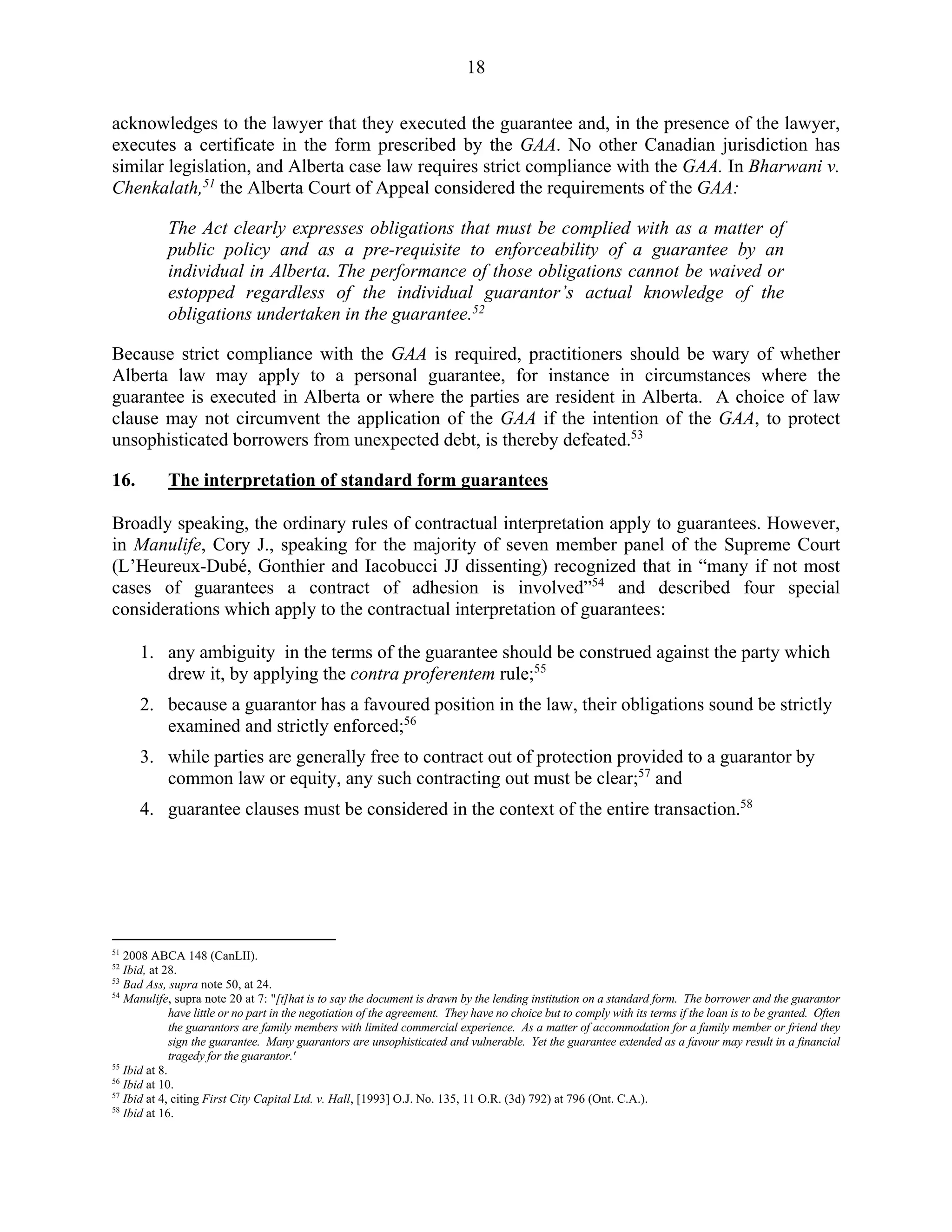 18
acknowledges to the lawyer that they executed the guarantee and, in the presence of the lawyer,
executes a certificate in the form prescribed by the GAA. No other Canadian jurisdiction has
similar legislation, and Alberta case law requires strict compliance with the GAA. In Bharwani v.
Chenkalath,51
the Alberta Court of Appeal considered the requirements of the GAA:
The Act clearly expresses obligations that must be complied with as a matter of
public policy and as a pre-requisite to enforceability of a guarantee by an
individual in Alberta. The performance of those obligations cannot be waived or
estopped regardless of the individual guarantor’s actual knowledge of the
obligations undertaken in the guarantee.52
Because strict compliance with the GAA is required, practitioners should be wary of whether
Alberta law may apply to a personal guarantee, for instance in circumstances where the
guarantee is executed in Alberta or where the parties are resident in Alberta. A choice of law
clause may not circumvent the application of the GAA if the intention of the GAA, to protect
unsophisticated borrowers from unexpected debt, is thereby defeated.53
16. The interpretation of standard form guarantees
Broadly speaking, the ordinary rules of contractual interpretation apply to guarantees. However,
in Manulife, Cory J., speaking for the majority of seven member panel of the Supreme Court
(L’Heureux-Dubé, Gonthier and Iacobucci JJ dissenting) recognized that in “many if not most
cases of guarantees a contract of adhesion is involved”54
and described four special
considerations which apply to the contractual interpretation of guarantees:
1. any ambiguity in the terms of the guarantee should be construed against the party which
drew it, by applying the contra proferentem rule;55
2. because a guarantor has a favoured position in the law, their obligations sound be strictly
examined and strictly enforced;56
3. while parties are generally free to contract out of protection provided to a guarantor by
common law or equity, any such contracting out must be clear;57
and
4. guarantee clauses must be considered in the context of the entire transaction.58
51
2008 ABCA 148 (CanLII).
52
Ibid, at 28.
53
Bad Ass, supra note 50, at 24.
54
Manulife, supra note 20 at 7: "[t]hat is to say the document is drawn by the lending institution on a standard form. The borrower and the guarantor
have little or no part in the negotiation of the agreement. They have no choice but to comply with its terms if the loan is to be granted. Often
the guarantors are family members with limited commercial experience. As a matter of accommodation for a family member or friend they
sign the guarantee. Many guarantors are unsophisticated and vulnerable. Yet the guarantee extended as a favour may result in a financial
tragedy for the guarantor.'
55
Ibid at 8.
56
Ibid at 10.
57
Ibid at 4, citing First City Capital Ltd. v. Hall, [1993] O.J. No. 135, 11 O.R. (3d) 792) at 796 (Ont. C.A.).
58
Ibid at 16.
 