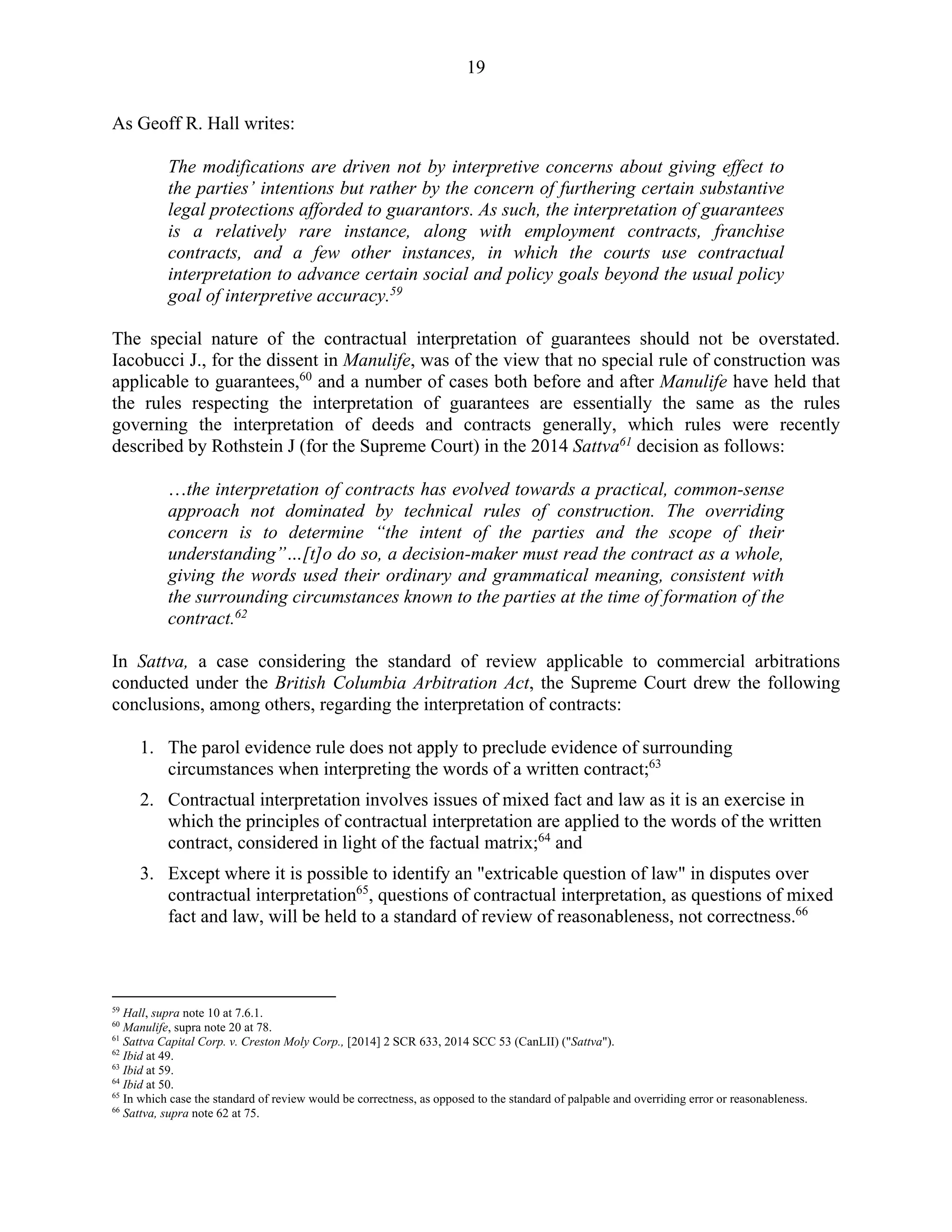 19
As Geoff R. Hall writes:
The modifications are driven not by interpretive concerns about giving effect to
the parties’ intentions but rather by the concern of furthering certain substantive
legal protections afforded to guarantors. As such, the interpretation of guarantees
is a relatively rare instance, along with employment contracts, franchise
contracts, and a few other instances, in which the courts use contractual
interpretation to advance certain social and policy goals beyond the usual policy
goal of interpretive accuracy.59
The special nature of the contractual interpretation of guarantees should not be overstated.
Iacobucci J., for the dissent in Manulife, was of the view that no special rule of construction was
applicable to guarantees,60
and a number of cases both before and after Manulife have held that
the rules respecting the interpretation of guarantees are essentially the same as the rules
governing the interpretation of deeds and contracts generally, which rules were recently
described by Rothstein J (for the Supreme Court) in the 2014 Sattva61
decision as follows:
…the interpretation of contracts has evolved towards a practical, common-sense
approach not dominated by technical rules of construction. The overriding
concern is to determine “the intent of the parties and the scope of their
understanding”…[t]o do so, a decision-maker must read the contract as a whole,
giving the words used their ordinary and grammatical meaning, consistent with
the surrounding circumstances known to the parties at the time of formation of the
contract.62
In Sattva, a case considering the standard of review applicable to commercial arbitrations
conducted under the British Columbia Arbitration Act, the Supreme Court drew the following
conclusions, among others, regarding the interpretation of contracts:
1. The parol evidence rule does not apply to preclude evidence of surrounding
circumstances when interpreting the words of a written contract;63
2. Contractual interpretation involves issues of mixed fact and law as it is an exercise in
which the principles of contractual interpretation are applied to the words of the written
contract, considered in light of the factual matrix;64
and
3. Except where it is possible to identify an "extricable question of law" in disputes over
contractual interpretation65
, questions of contractual interpretation, as questions of mixed
fact and law, will be held to a standard of review of reasonableness, not correctness.66
59
Hall, supra note 10 at 7.6.1.
60
Manulife, supra note 20 at 78.
61
Sattva Capital Corp. v. Creston Moly Corp., [2014] 2 SCR 633, 2014 SCC 53 (CanLII) ("Sattva").
62
Ibid at 49.
63
Ibid at 59.
64
Ibid at 50.
65
In which case the standard of review would be correctness, as opposed to the standard of palpable and overriding error or reasonableness.
66
Sattva, supra note 62 at 75.
 