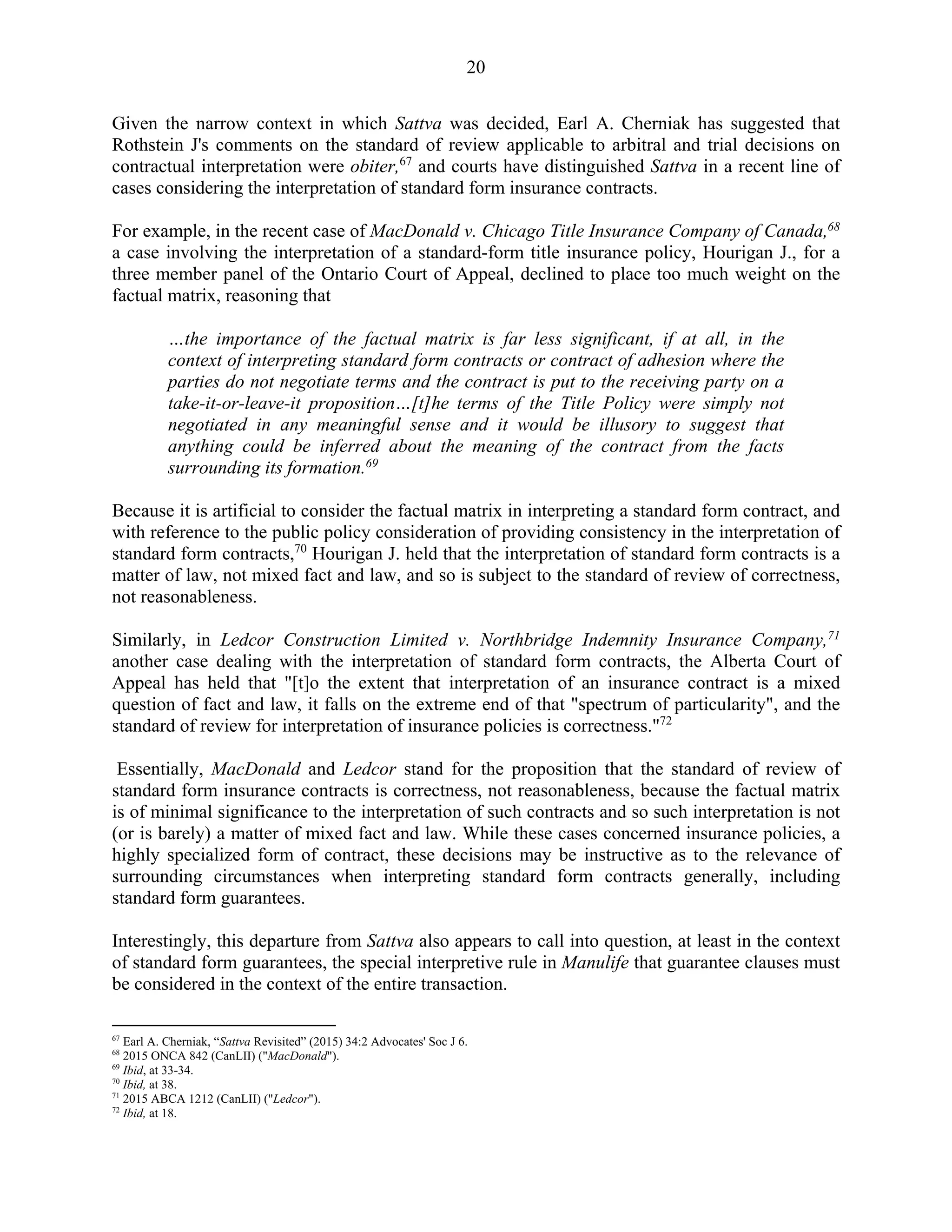 20
Given the narrow context in which Sattva was decided, Earl A. Cherniak has suggested that
Rothstein J's comments on the standard of review applicable to arbitral and trial decisions on
contractual interpretation were obiter,67
and courts have distinguished Sattva in a recent line of
cases considering the interpretation of standard form insurance contracts.
For example, in the recent case of MacDonald v. Chicago Title Insurance Company of Canada,68
a case involving the interpretation of a standard-form title insurance policy, Hourigan J., for a
three member panel of the Ontario Court of Appeal, declined to place too much weight on the
factual matrix, reasoning that
…the importance of the factual matrix is far less significant, if at all, in the
context of interpreting standard form contracts or contract of adhesion where the
parties do not negotiate terms and the contract is put to the receiving party on a
take-it-or-leave-it proposition…[t]he terms of the Title Policy were simply not
negotiated in any meaningful sense and it would be illusory to suggest that
anything could be inferred about the meaning of the contract from the facts
surrounding its formation.69
Because it is artificial to consider the factual matrix in interpreting a standard form contract, and
with reference to the public policy consideration of providing consistency in the interpretation of
standard form contracts,70
Hourigan J. held that the interpretation of standard form contracts is a
matter of law, not mixed fact and law, and so is subject to the standard of review of correctness,
not reasonableness.
Similarly, in Ledcor Construction Limited v. Northbridge Indemnity Insurance Company,71
another case dealing with the interpretation of standard form contracts, the Alberta Court of
Appeal has held that "[t]o the extent that interpretation of an insurance contract is a mixed
question of fact and law, it falls on the extreme end of that "spectrum of particularity", and the
standard of review for interpretation of insurance policies is correctness."72
Essentially, MacDonald and Ledcor stand for the proposition that the standard of review of
standard form insurance contracts is correctness, not reasonableness, because the factual matrix
is of minimal significance to the interpretation of such contracts and so such interpretation is not
(or is barely) a matter of mixed fact and law. While these cases concerned insurance policies, a
highly specialized form of contract, these decisions may be instructive as to the relevance of
surrounding circumstances when interpreting standard form contracts generally, including
standard form guarantees.
Interestingly, this departure from Sattva also appears to call into question, at least in the context
of standard form guarantees, the special interpretive rule in Manulife that guarantee clauses must
be considered in the context of the entire transaction.
67
Earl A. Cherniak, “Sattva Revisited” (2015) 34:2 Advocates' Soc J 6.
68
2015 ONCA 842 (CanLII) ("MacDonald").
69
Ibid, at 33-34.
70
Ibid, at 38.
71
2015 ABCA 1212 (CanLII) ("Ledcor").
72
Ibid, at 18.
 