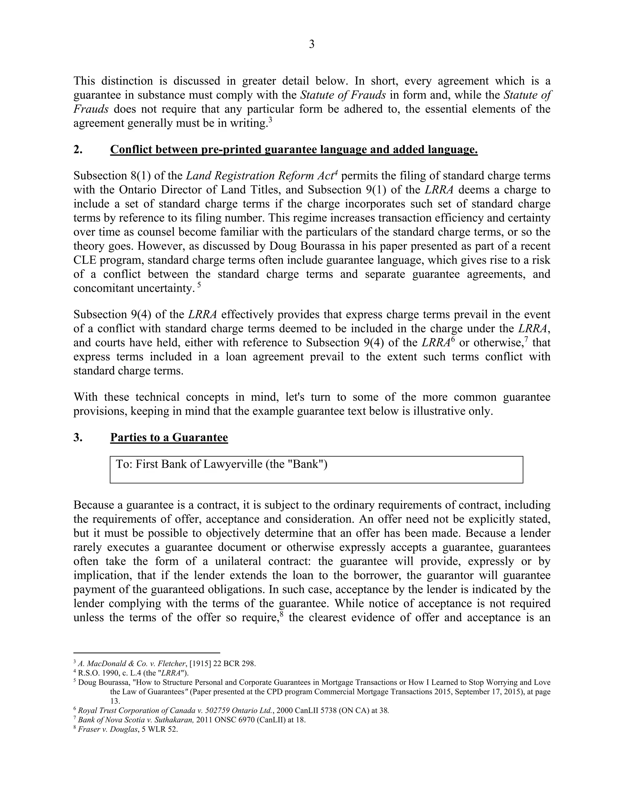 3
This distinction is discussed in greater detail below. In short, every agreement which is a
guarantee in substance must comply with the Statute of Frauds in form and, while the Statute of
Frauds does not require that any particular form be adhered to, the essential elements of the
agreement generally must be in writing.3
2. Conflict between pre-printed guarantee language and added language.
Subsection 8(1) of the Land Registration Reform Act4
permits the filing of standard charge terms
with the Ontario Director of Land Titles, and Subsection 9(1) of the LRRA deems a charge to
include a set of standard charge terms if the charge incorporates such set of standard charge
terms by reference to its filing number. This regime increases transaction efficiency and certainty
over time as counsel become familiar with the particulars of the standard charge terms, or so the
theory goes. However, as discussed by Doug Bourassa in his paper presented as part of a recent
CLE program, standard charge terms often include guarantee language, which gives rise to a risk
of a conflict between the standard charge terms and separate guarantee agreements, and
concomitant uncertainty. 5
Subsection 9(4) of the LRRA effectively provides that express charge terms prevail in the event
of a conflict with standard charge terms deemed to be included in the charge under the LRRA,
and courts have held, either with reference to Subsection 9(4) of the LRRA6
or otherwise,7
that
express terms included in a loan agreement prevail to the extent such terms conflict with
standard charge terms.
With these technical concepts in mind, let's turn to some of the more common guarantee
provisions, keeping in mind that the example guarantee text below is illustrative only.
3. Parties to a Guarantee
To: First Bank of Lawyerville (the "Bank")
Because a guarantee is a contract, it is subject to the ordinary requirements of contract, including
the requirements of offer, acceptance and consideration. An offer need not be explicitly stated,
but it must be possible to objectively determine that an offer has been made. Because a lender
rarely executes a guarantee document or otherwise expressly accepts a guarantee, guarantees
often take the form of a unilateral contract: the guarantee will provide, expressly or by
implication, that if the lender extends the loan to the borrower, the guarantor will guarantee
payment of the guaranteed obligations. In such case, acceptance by the lender is indicated by the
lender complying with the terms of the guarantee. While notice of acceptance is not required
unless the terms of the offer so require,8
the clearest evidence of offer and acceptance is an
3
A. MacDonald & Co. v. Fletcher, [1915] 22 BCR 298.
4
R.S.O. 1990, c. L.4 (the "LRRA").
5
Doug Bourassa, "How to Structure Personal and Corporate Guarantees in Mortgage Transactions or How I Learned to Stop Worrying and Love
the Law of Guarantees" (Paper presented at the CPD program Commercial Mortgage Transactions 2015, September 17, 2015), at page
13.
6
Royal Trust Corporation of Canada v. 502759 Ontario Ltd., 2000 CanLII 5738 (ON CA) at 38.
7
Bank of Nova Scotia v. Suthakaran, 2011 ONSC 6970 (CanLII) at 18.
8
Fraser v. Douglas, 5 WLR 52.
 