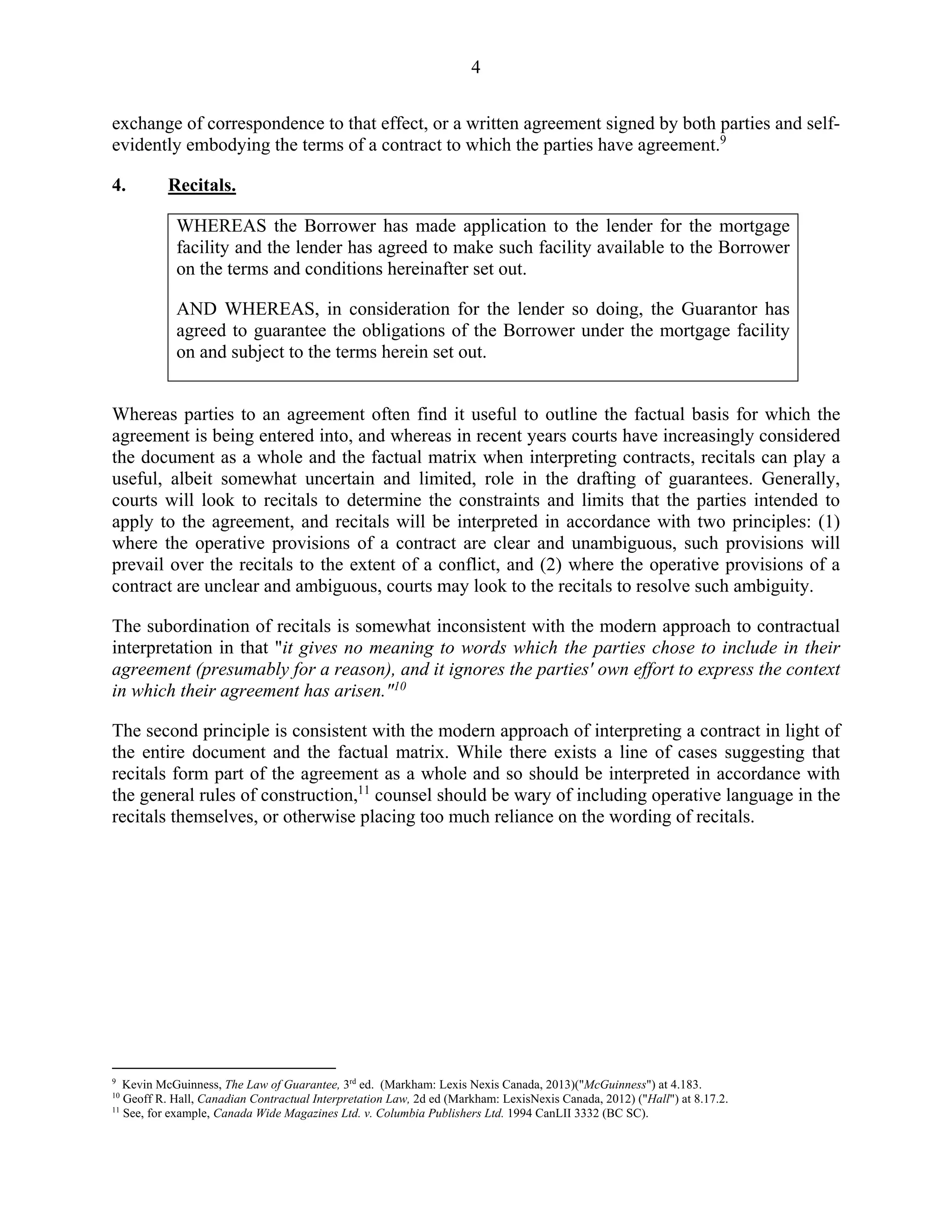 4
exchange of correspondence to that effect, or a written agreement signed by both parties and self-
evidently embodying the terms of a contract to which the parties have agreement.9
4. Recitals.
WHEREAS the Borrower has made application to the lender for the mortgage
facility and the lender has agreed to make such facility available to the Borrower
on the terms and conditions hereinafter set out.
AND WHEREAS, in consideration for the lender so doing, the Guarantor has
agreed to guarantee the obligations of the Borrower under the mortgage facility
on and subject to the terms herein set out.
Whereas parties to an agreement often find it useful to outline the factual basis for which the
agreement is being entered into, and whereas in recent years courts have increasingly considered
the document as a whole and the factual matrix when interpreting contracts, recitals can play a
useful, albeit somewhat uncertain and limited, role in the drafting of guarantees. Generally,
courts will look to recitals to determine the constraints and limits that the parties intended to
apply to the agreement, and recitals will be interpreted in accordance with two principles: (1)
where the operative provisions of a contract are clear and unambiguous, such provisions will
prevail over the recitals to the extent of a conflict, and (2) where the operative provisions of a
contract are unclear and ambiguous, courts may look to the recitals to resolve such ambiguity.
The subordination of recitals is somewhat inconsistent with the modern approach to contractual
interpretation in that "it gives no meaning to words which the parties chose to include in their
agreement (presumably for a reason), and it ignores the parties' own effort to express the context
in which their agreement has arisen."10
The second principle is consistent with the modern approach of interpreting a contract in light of
the entire document and the factual matrix. While there exists a line of cases suggesting that
recitals form part of the agreement as a whole and so should be interpreted in accordance with
the general rules of construction,11
counsel should be wary of including operative language in the
recitals themselves, or otherwise placing too much reliance on the wording of recitals.
9
Kevin McGuinness, The Law of Guarantee, 3rd
ed. (Markham: Lexis Nexis Canada, 2013)("McGuinness") at 4.183.
10
Geoff R. Hall, Canadian Contractual Interpretation Law, 2d ed (Markham: LexisNexis Canada, 2012) ("Hall") at 8.17.2.
11
See, for example, Canada Wide Magazines Ltd. v. Columbia Publishers Ltd. 1994 CanLII 3332 (BC SC).
 
