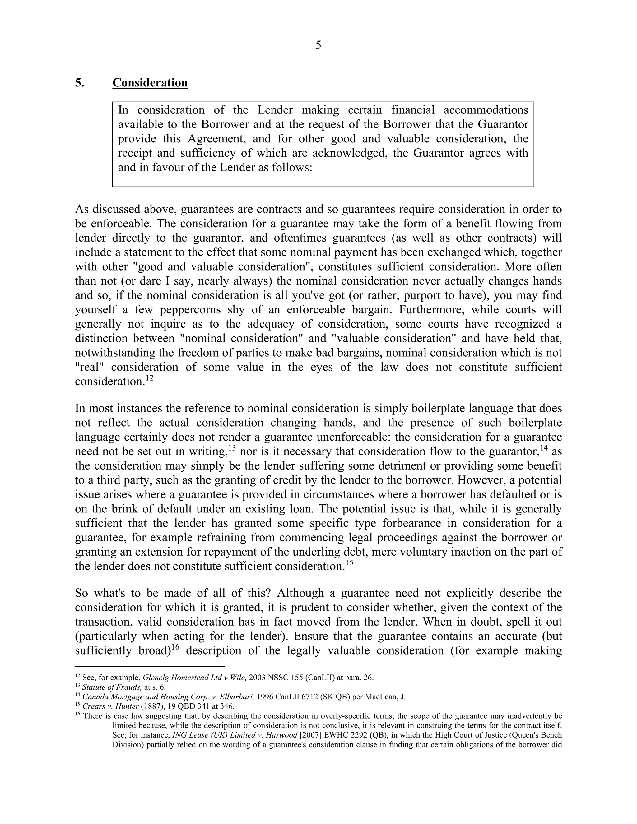 5
5. Consideration
In consideration of the Lender making certain financial accommodations
available to the Borrower and at the request of the Borrower that the Guarantor
provide this Agreement, and for other good and valuable consideration, the
receipt and sufficiency of which are acknowledged, the Guarantor agrees with
and in favour of the Lender as follows:
As discussed above, guarantees are contracts and so guarantees require consideration in order to
be enforceable. The consideration for a guarantee may take the form of a benefit flowing from
lender directly to the guarantor, and oftentimes guarantees (as well as other contracts) will
include a statement to the effect that some nominal payment has been exchanged which, together
with other "good and valuable consideration", constitutes sufficient consideration. More often
than not (or dare I say, nearly always) the nominal consideration never actually changes hands
and so, if the nominal consideration is all you've got (or rather, purport to have), you may find
yourself a few peppercorns shy of an enforceable bargain. Furthermore, while courts will
generally not inquire as to the adequacy of consideration, some courts have recognized a
distinction between "nominal consideration" and "valuable consideration" and have held that,
notwithstanding the freedom of parties to make bad bargains, nominal consideration which is not
"real" consideration of some value in the eyes of the law does not constitute sufficient
consideration.12
In most instances the reference to nominal consideration is simply boilerplate language that does
not reflect the actual consideration changing hands, and the presence of such boilerplate
language certainly does not render a guarantee unenforceable: the consideration for a guarantee
need not be set out in writing,13
nor is it necessary that consideration flow to the guarantor,14
as
the consideration may simply be the lender suffering some detriment or providing some benefit
to a third party, such as the granting of credit by the lender to the borrower. However, a potential
issue arises where a guarantee is provided in circumstances where a borrower has defaulted or is
on the brink of default under an existing loan. The potential issue is that, while it is generally
sufficient that the lender has granted some specific type forbearance in consideration for a
guarantee, for example refraining from commencing legal proceedings against the borrower or
granting an extension for repayment of the underling debt, mere voluntary inaction on the part of
the lender does not constitute sufficient consideration.15
So what's to be made of all of this? Although a guarantee need not explicitly describe the
consideration for which it is granted, it is prudent to consider whether, given the context of the
transaction, valid consideration has in fact moved from the lender. When in doubt, spell it out
(particularly when acting for the lender). Ensure that the guarantee contains an accurate (but
sufficiently broad)16
description of the legally valuable consideration (for example making
12
See, for example, Glenelg Homestead Ltd v Wile, 2003 NSSC 155 (CanLII) at para. 26.
13
Statute of Frauds, at s. 6.
14
Canada Mortgage and Housing Corp. v. Elbarbari, 1996 CanLII 6712 (SK QB) per MacLean, J.
15
Crears v. Hunter (1887), 19 QBD 341 at 346.
16
There is case law suggesting that, by describing the consideration in overly-specific terms, the scope of the guarantee may inadvertently be
limited because, while the description of consideration is not conclusive, it is relevant in construing the terms for the contract itself.
See, for instance, ING Lease (UK) Limited v. Harwood [2007] EWHC 2292 (QB), in which the High Court of Justice (Queen's Bench
Division) partially relied on the wording of a guarantee's consideration clause in finding that certain obligations of the borrower did
 