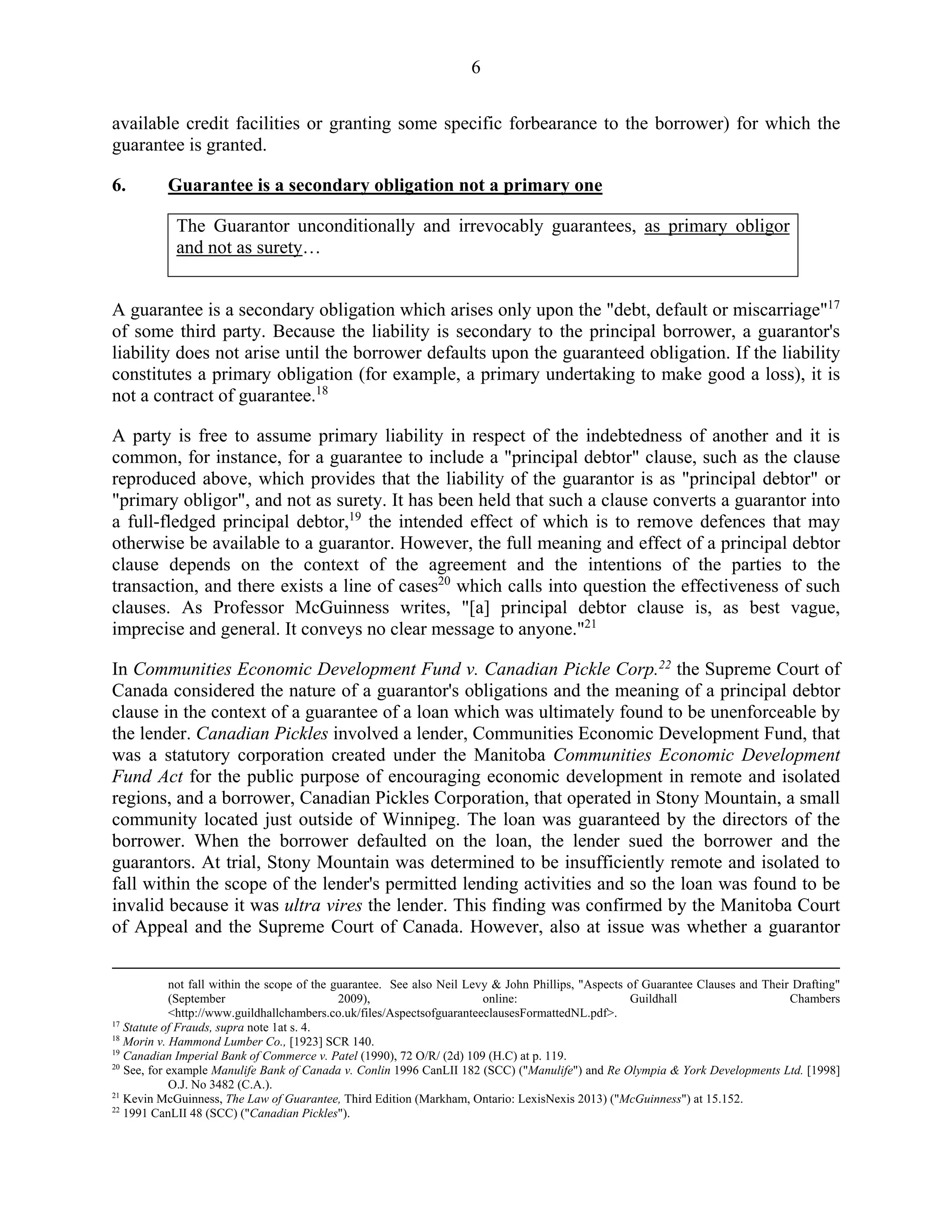 6
available credit facilities or granting some specific forbearance to the borrower) for which the
guarantee is granted.
6. Guarantee is a secondary obligation not a primary one
The Guarantor unconditionally and irrevocably guarantees, as primary obligor
and not as surety…
A guarantee is a secondary obligation which arises only upon the "debt, default or miscarriage"17
of some third party. Because the liability is secondary to the principal borrower, a guarantor's
liability does not arise until the borrower defaults upon the guaranteed obligation. If the liability
constitutes a primary obligation (for example, a primary undertaking to make good a loss), it is
not a contract of guarantee.18
A party is free to assume primary liability in respect of the indebtedness of another and it is
common, for instance, for a guarantee to include a "principal debtor" clause, such as the clause
reproduced above, which provides that the liability of the guarantor is as "principal debtor" or
"primary obligor", and not as surety. It has been held that such a clause converts a guarantor into
a full-fledged principal debtor,19
the intended effect of which is to remove defences that may
otherwise be available to a guarantor. However, the full meaning and effect of a principal debtor
clause depends on the context of the agreement and the intentions of the parties to the
transaction, and there exists a line of cases20
which calls into question the effectiveness of such
clauses. As Professor McGuinness writes, "[a] principal debtor clause is, as best vague,
imprecise and general. It conveys no clear message to anyone."21
In Communities Economic Development Fund v. Canadian Pickle Corp.22
the Supreme Court of
Canada considered the nature of a guarantor's obligations and the meaning of a principal debtor
clause in the context of a guarantee of a loan which was ultimately found to be unenforceable by
the lender. Canadian Pickles involved a lender, Communities Economic Development Fund, that
was a statutory corporation created under the Manitoba Communities Economic Development
Fund Act for the public purpose of encouraging economic development in remote and isolated
regions, and a borrower, Canadian Pickles Corporation, that operated in Stony Mountain, a small
community located just outside of Winnipeg. The loan was guaranteed by the directors of the
borrower. When the borrower defaulted on the loan, the lender sued the borrower and the
guarantors. At trial, Stony Mountain was determined to be insufficiently remote and isolated to
fall within the scope of the lender's permitted lending activities and so the loan was found to be
invalid because it was ultra vires the lender. This finding was confirmed by the Manitoba Court
of Appeal and the Supreme Court of Canada. However, also at issue was whether a guarantor
not fall within the scope of the guarantee. See also Neil Levy & John Phillips, "Aspects of Guarantee Clauses and Their Drafting"
(September 2009), online: Guildhall Chambers
<http://www.guildhallchambers.co.uk/files/AspectsofguaranteeclausesFormattedNL.pdf>.
17
Statute of Frauds, supra note 1at s. 4.
18
Morin v. Hammond Lumber Co., [1923] SCR 140.
19
Canadian Imperial Bank of Commerce v. Patel (1990), 72 O/R/ (2d) 109 (H.C) at p. 119.
20
See, for example Manulife Bank of Canada v. Conlin 1996 CanLII 182 (SCC) ("Manulife") and Re Olympia & York Developments Ltd. [1998]
O.J. No 3482 (C.A.).
21
Kevin McGuinness, The Law of Guarantee, Third Edition (Markham, Ontario: LexisNexis 2013) ("McGuinness") at 15.152.
22
1991 CanLII 48 (SCC) ("Canadian Pickles").
 