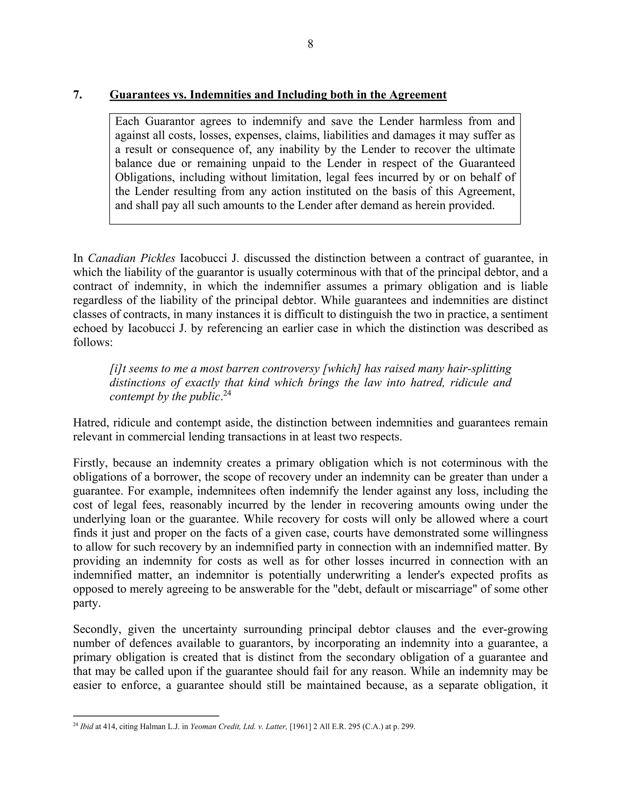 8
7. Guarantees vs. Indemnities and Including both in the Agreement
Each Guarantor agrees to indemnify and save the Lender harmless from and
against all costs, losses, expenses, claims, liabilities and damages it may suffer as
a result or consequence of, any inability by the Lender to recover the ultimate
balance due or remaining unpaid to the Lender in respect of the Guaranteed
Obligations, including without limitation, legal fees incurred by or on behalf of
the Lender resulting from any action instituted on the basis of this Agreement,
and shall pay all such amounts to the Lender after demand as herein provided.
In Canadian Pickles Iacobucci J. discussed the distinction between a contract of guarantee, in
which the liability of the guarantor is usually coterminous with that of the principal debtor, and a
contract of indemnity, in which the indemnifier assumes a primary obligation and is liable
regardless of the liability of the principal debtor. While guarantees and indemnities are distinct
classes of contracts, in many instances it is difficult to distinguish the two in practice, a sentiment
echoed by Iacobucci J. by referencing an earlier case in which the distinction was described as
follows:
[i]t seems to me a most barren controversy [which] has raised many hair-splitting
distinctions of exactly that kind which brings the law into hatred, ridicule and
contempt by the public.24
Hatred, ridicule and contempt aside, the distinction between indemnities and guarantees remain
relevant in commercial lending transactions in at least two respects.
Firstly, because an indemnity creates a primary obligation which is not coterminous with the
obligations of a borrower, the scope of recovery under an indemnity can be greater than under a
guarantee. For example, indemnitees often indemnify the lender against any loss, including the
cost of legal fees, reasonably incurred by the lender in recovering amounts owing under the
underlying loan or the guarantee. While recovery for costs will only be allowed where a court
finds it just and proper on the facts of a given case, courts have demonstrated some willingness
to allow for such recovery by an indemnified party in connection with an indemnified matter. By
providing an indemnity for costs as well as for other losses incurred in connection with an
indemnified matter, an indemnitor is potentially underwriting a lender's expected profits as
opposed to merely agreeing to be answerable for the "debt, default or miscarriage" of some other
party.
Secondly, given the uncertainty surrounding principal debtor clauses and the ever-growing
number of defences available to guarantors, by incorporating an indemnity into a guarantee, a
primary obligation is created that is distinct from the secondary obligation of a guarantee and
that may be called upon if the guarantee should fail for any reason. While an indemnity may be
easier to enforce, a guarantee should still be maintained because, as a separate obligation, it
24
Ibid at 414, citing Halman L.J. in Yeoman Credit, Ltd. v. Latter, [1961] 2 All E.R. 295 (C.A.) at p. 299.
 
