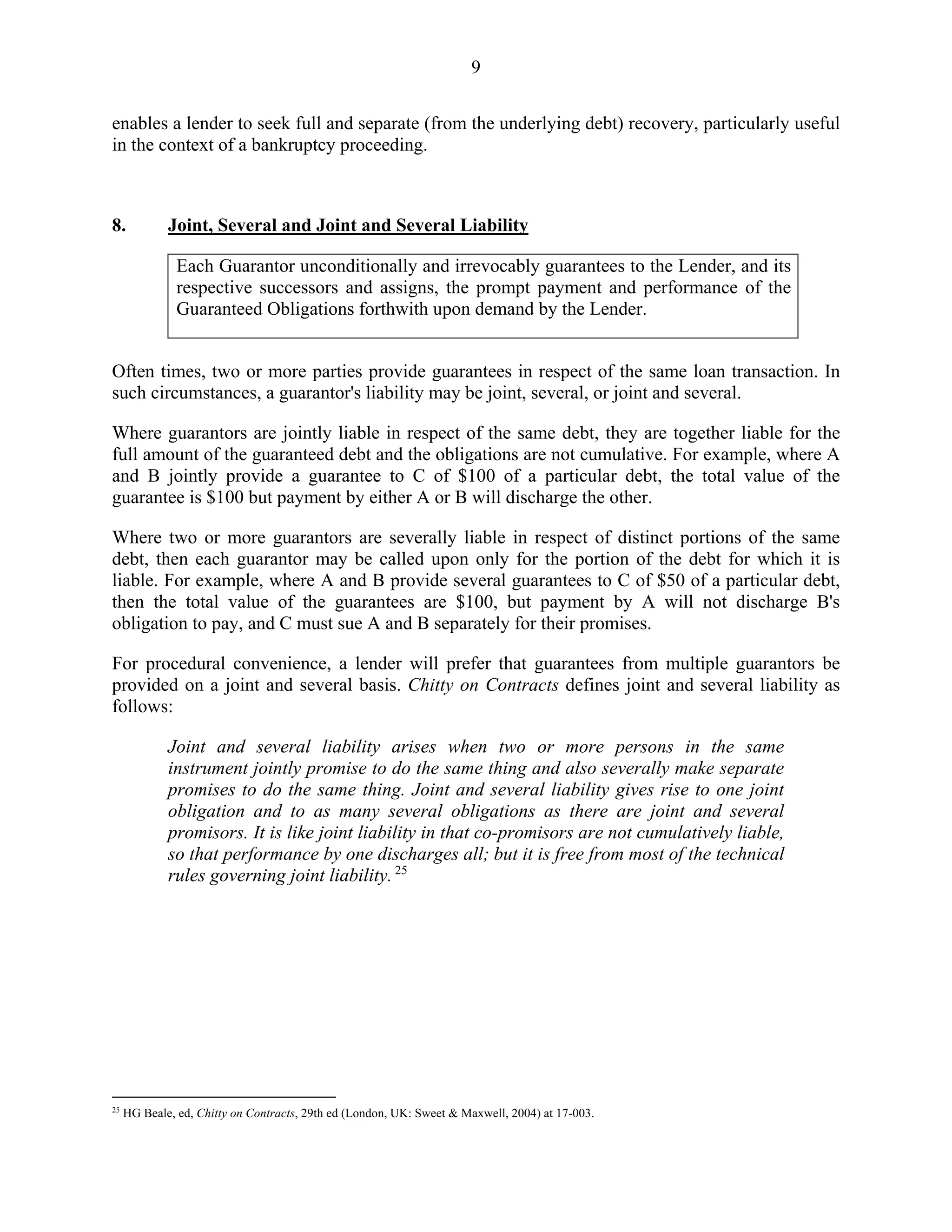 9
enables a lender to seek full and separate (from the underlying debt) recovery, particularly useful
in the context of a bankruptcy proceeding.
8. Joint, Several and Joint and Several Liability
Each Guarantor unconditionally and irrevocably guarantees to the Lender, and its
respective successors and assigns, the prompt payment and performance of the
Guaranteed Obligations forthwith upon demand by the Lender.
Often times, two or more parties provide guarantees in respect of the same loan transaction. In
such circumstances, a guarantor's liability may be joint, several, or joint and several.
Where guarantors are jointly liable in respect of the same debt, they are together liable for the
full amount of the guaranteed debt and the obligations are not cumulative. For example, where A
and B jointly provide a guarantee to C of $100 of a particular debt, the total value of the
guarantee is $100 but payment by either A or B will discharge the other.
Where two or more guarantors are severally liable in respect of distinct portions of the same
debt, then each guarantor may be called upon only for the portion of the debt for which it is
liable. For example, where A and B provide several guarantees to C of $50 of a particular debt,
then the total value of the guarantees are $100, but payment by A will not discharge B's
obligation to pay, and C must sue A and B separately for their promises.
For procedural convenience, a lender will prefer that guarantees from multiple guarantors be
provided on a joint and several basis. Chitty on Contracts defines joint and several liability as
follows:
Joint and several liability arises when two or more persons in the same
instrument jointly promise to do the same thing and also severally make separate
promises to do the same thing. Joint and several liability gives rise to one joint
obligation and to as many several obligations as there are joint and several
promisors. It is like joint liability in that co-promisors are not cumulatively liable,
so that performance by one discharges all; but it is free from most of the technical
rules governing joint liability. 25
25
HG Beale, ed, Chitty on Contracts, 29th ed (London, UK: Sweet & Maxwell, 2004) at 17-003.
 