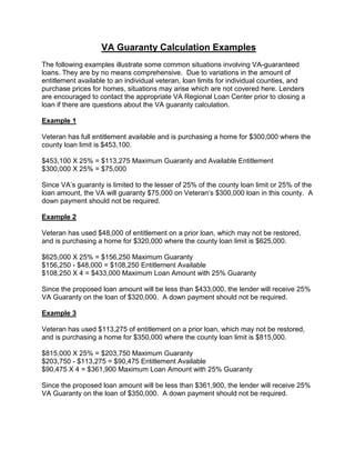 VA Guaranty Calculation Examples
The following examples illustrate some common situations involving VA-guaranteed
loans. They are by no means comprehensive. Due to variations in the amount of
entitlement available to an individual veteran, loan limits for individual counties, and
purchase prices for homes, situations may arise which are not covered here. Lenders
are encouraged to contact the appropriate VA Regional Loan Center prior to closing a
loan if there are questions about the VA guaranty calculation.
Example 1
Veteran has full entitlement available and is purchasing a home for $300,000 where the
county loan limit is $453,100.
$453,100 X 25% = $113,275 Maximum Guaranty and Available Entitlement
$300,000 X 25% = $75,000
Since VA’s guaranty is limited to the lesser of 25% of the county loan limit or 25% of the
loan amount, the VA will guaranty $75,000 on Veteran’s $300,000 loan in this county. A
down payment should not be required.
Example 2
Veteran has used $48,000 of entitlement on a prior loan, which may not be restored,
and is purchasing a home for $320,000 where the county loan limit is $625,000.
$625,000 X 25% = $156,250 Maximum Guaranty
$156,250 - $48,000 = $108,250 Entitlement Available
$108,250 X 4 = $433,000 Maximum Loan Amount with 25% Guaranty
Since the proposed loan amount will be less than $433,000, the lender will receive 25%
VA Guaranty on the loan of $320,000. A down payment should not be required.
Example 3
Veteran has used $113,275 of entitlement on a prior loan, which may not be restored,
and is purchasing a home for $350,000 where the county loan limit is $815,000.
$815,000 X 25% = $203,750 Maximum Guaranty
$203,750 - $113,275 = $90,475 Entitlement Available
$90,475 X 4 = $361,900 Maximum Loan Amount with 25% Guaranty
Since the proposed loan amount will be less than $361,900, the lender will receive 25%
VA Guaranty on the loan of $350,000. A down payment should not be required.
 