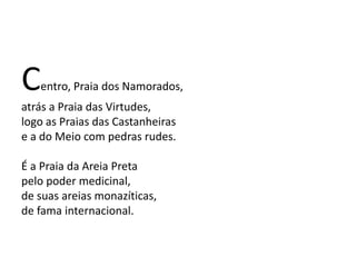 Centro, Praia dos Namorados,
atrás a Praia das Virtudes,
logo as Praias das Castanheiras
e a do Meio com pedras rudes.
É a Praia da Areia Preta
pelo poder medicinal,
de suas areias monazíticas,
de fama internacional.
 