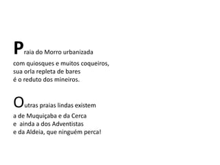 Praia do Morro urbanizada
com quiosques e muitos coqueiros,
sua orla repleta de bares
é o reduto dos mineiros.
Outras praias lindas existem
a de Muquiçaba e da Cerca
e ainda a dos Adventistas
e da Aldeia, que ninguém perca!
 