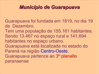 Município de GuarapuavaMunicípio de Guarapuava
Guarapuava foi fundada em 1819, no dia 19
de Dezembro.
Tem uma população de 155.161 habitantes.
Sendo 13.467 no espaço rural e 141.694
habitantes no espaço urbano.
Guarapuava está localizada no estado do
Paraná na região Centro-Oeste.
Guarapuava pertence ao 3º planalto
paranaense
 