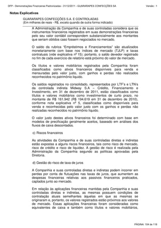 Notas Explicativas
GUARARAPES CONFECÇÕES S.A. E CONTROLADAS
(Em milhares de reais - R$, exceto quando de outra forma indicado)
A Administração da Companhia e de suas controladas considera que os
instrumentos financeiros registrados em suas demonstrações financeiras
pelo seu valor contábil correspondem substancialmente aos montantes
que seriam obtidos caso fossem negociados no mercado.
O saldo da rubrica “Empréstimos e Financiamentos” são atualizados
monetariamente com base nos índices de mercado (TJLP) e taxas
contratuais (vide explicativa no
15); portanto, o saldo devedor registrado
no fim de cada exercício de relatório está próximo do valor de mercado.
Os títulos e valores mobiliários registrados pela Companhia foram
classificados como ativos financeiros disponíveis para venda e
mensuradas pelo valor justo, com ganhos e perdas não realizados
reconhecidos no patrimônio liquido.
Os saldos registrados no consolidado, representados por LTF’s e LTN’s
da controlada indireta Midway S.A – Crédito, Financiamento e
Investimento, em 31 de dezembro de 2011, estão classificados como
títulos e valores mobiliários como investimentos de curto prazo, no
montante de R$ 161.942 (R$ 194.619 em 31 de dezembro de 2010),
conforme nota explicativa no
5, classificadas como disponíveis para
venda e reconhecidas pelo valor justo com os ganhos e perdas não
realizadas reconhecidos no patrimônio líquido.
O valor justo destes ativos financeiros foi determinado com base em
modelos de precificação geralmente aceitos, baseado em análises dos
fluxos de caixa descontados.
c) Riscos financeiros
As atividades da Companhia e de suas controladas diretas e indiretas
estão expostas a alguns riscos financeiros, tais como risco de mercado,
risco de crédito e risco de liquidez. A gestão de risco é realizada pela
Administração da Companhia segundo as políticas aprovadas pela
Diretoria.
d) Gestão do risco de taxa de juros
A Companhia e suas controladas diretas e indiretas podem incorrer em
perdas por conta de flutuações nas taxas de juros, que aumentem as
despesas financeiras relativas aos passivos financeiros praticados,
captados junto ao mercado.
Em relação às aplicações financeiras mantidas pela Companhia e suas
controladas diretas e indiretas, as mesmas possuem condições de
contratação atuais semelhantes àquelas em que as mesmas se
originaram e, portanto, os valores registrados estão próximos aos valores
de mercado. Essas aplicações financeiras foram consideradas como
equivalentes de caixa e também como títulos e valores mobiliários,
PÁGINA: 104 de 118
DFP - Demonstrações Financeiras Padronizadas - 31/12/2011 - GUARARAPES CONFECÇÕES SA Versão : 1
 