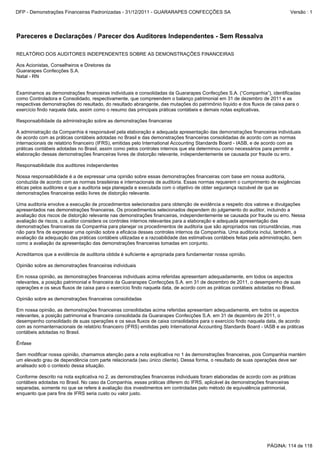 RELATÓRIO DOS AUDITORES INDEPENDENTES SOBRE AS DEMONSTRAÇÕES FINANCEIRAS
Aos Acionistas, Conselheiros e Diretores da
Guararapes Confecções S.A.
Natal - RN
Examinamos as demonstrações financeiras individuais e consolidadas da Guararapes Confecções S.A. (“Companhia”), identificadas
como Controladora e Consolidado, respectivamente, que compreendem o balanço patrimonial em 31 de dezembro de 2011 e as
respectivas demonstrações do resultado, do resultado abrangente, das mutações do patrimônio líquido e dos fluxos de caixa para o
exercício findo naquela data, assim como o resumo das principais práticas contábeis e demais notas explicativas.
Responsabilidade da administração sobre as demonstrações financeiras
A administração da Companhia é responsável pela elaboração e adequada apresentação das demonstrações financeiras individuais
de acordo com as práticas contábeis adotadas no Brasil e das demonstrações financeiras consolidadas de acordo com as normas
internacionais de relatório financeiro (IFRS), emitidas pelo International Accounting Standards Board - IASB, e de acordo com as
práticas contábeis adotadas no Brasil, assim como pelos controles internos que ela determinou como necessários para permitir a
elaboração dessas demonstrações financeiras livres de distorção relevante, independentemente se causada por fraude ou erro.
Responsabilidade dos auditores independentes
Nossa responsabilidade é a de expressar uma opinião sobre essas demonstrações financeiras com base em nossa auditoria,
conduzida de acordo com as normas brasileiras e internacionais de auditoria. Essas normas requerem o cumprimento de exigências
éticas pelos auditores e que a auditoria seja planejada e executada com o objetivo de obter segurança razoável de que as
demonstrações financeiras estão livres de distorção relevante.
Uma auditoria envolve a execução de procedimentos selecionados para obtenção de evidência a respeito dos valores e divulgações
apresentados nas demonstrações financeiras. Os procedimentos selecionados dependem do julgamento do auditor, incluindo a
avaliação dos riscos de distorção relevante nas demonstrações financeiras, independentemente se causada por fraude ou erro. Nessa
avaliação de riscos, o auditor considera os controles internos relevantes para a elaboração e adequada apresentação das
demonstrações financeiras da Companhia para planejar os procedimentos de auditoria que são apropriados nas circunstâncias, mas
não para fins de expressar uma opinião sobre a eficácia desses controles internos da Companhia. Uma auditoria inclui, também, a
avaliação da adequação das práticas contábeis utilizadas e a razoabilidade das estimativas contábeis feitas pela administração, bem
como a avaliação da apresentação das demonstrações financeiras tomadas em conjunto.
Acreditamos que a evidência de auditoria obtida é suficiente e apropriada para fundamentar nossa opinião.
Opinião sobre as demonstrações financeiras individuais
Em nossa opinião, as demonstrações financeiras individuais acima referidas apresentam adequadamente, em todos os aspectos
relevantes, a posição patrimonial e financeira da Guararapes Confecções S.A. em 31 de dezembro de 2011, o desempenho de suas
operações e os seus fluxos de caixa para o exercício findo naquela data, de acordo com as práticas contábeis adotadas no Brasil.
Opinião sobre as demonstrações financeiras consolidadas
Em nossa opinião, as demonstrações financeiras consolidadas acima referidas apresentam adequadamente, em todos os aspectos
relevantes, a posição patrimonial e financeira consolidada da Guararapes Confecções S.A. em 31 de dezembro de 2011, o
desempenho consolidado de suas operações e os seus fluxos de caixa consolidados para o exercício findo naquela data, de acordo
com as normanternacionais de relatório financeiro (IFRS) emitidas pelo International Accounting Standards Board - IASB e as práticas
contábeis adotadas no Brasil.
Ênfase
Sem modificar nossa opinião, chamamos atenção para a nota explicativa no 1 às demonstrações financeiras, pois Companhia mantém
um elevado grau de dependência com parte relacionada (seu único cliente). Dessa forma, o resultado de suas operações deve ser
analisado sob o contexto dessa situação.
Conforme descrito na nota explicativa no 2, as demonstrações financeiras individuais foram elaboradas de acordo com as práticas
contábeis adotadas no Brasil. No caso da Companhia, essas práticas diferem do IFRS, aplicável às demonstrações financeiras
separadas, somente no que se refere à avaliação dos investimentos em controladas pelo método de equivalência patrimonial,
enquanto que para fins de IFRS seria custo ou valor justo.
Pareceres e Declarações / Parecer dos Auditores Independentes - Sem Ressalva
PÁGINA: 114 de 118
DFP - Demonstrações Financeiras Padronizadas - 31/12/2011 - GUARARAPES CONFECÇÕES SA Versão : 1
 