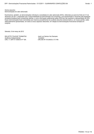 Outros assuntos
Demonstrações do valor adicionado
Examinamos, também, as demonstrações individual e consolidada do valor adicionado (DVA), referentes ao exercício findo em 31 de
dezembro de 2011, preparadas sob a responsabilidade da administração da Companhia, cuja apresentação é requerida pela legislação
societária brasileira para companhias abertas, e como informação suplementar pelas IFRS que não requerem a apresentação da DVA.
Essas demonstrações foram submetidas aos mesmos procedimentos de auditoria descritos anteriormente e, em nossa opinião, estão
adequadamente apresentadas, em todos os seus aspectos relevantes, em relação às demonstrações financeiras tomadas em
conjunto.
Salvador, 9 de março de 2012
DELOITTE TOUCHE TOHMATSU José Luiz Santos Vaz Sampaio
Auditores Independentes Contador
CRC- n° 2SP 011.609/O-8-“F” BA CRC-BA Nº 015.640/O-3 “S” RN
PÁGINA: 115 de 118
DFP - Demonstrações Financeiras Padronizadas - 31/12/2011 - GUARARAPES CONFECÇÕES SA Versão : 1
 