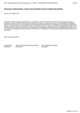 Parecer do Conselho Fiscal
O Conselho Fiscal da Guararapes Confecções S.A., instalado em 23 de março de 2012, no exercício de suas atribuições legais e
estatutárias, tendo examinado o relatório da administração da Companhia, o balanço patrimonial, as demonstrações do resultado do
exercício, dos fluxos de caixa, do valor adicional, das mutações do patrimônio líquido e as respectivas notas explicativas referentes ao
exercício social encerrado em 31 de dezembro de 2011, e tomando como base o parecer dos auditores independentes Deloitte Touche
Tohmatsu, emitido em 09 de março de 2012, é de opinião que as citadas peças, examinadas à luz da legislação societária vigente, que
não contempla informações em moeda constante, encontram-se em condições de serem aprovadas pela assembléia geral ordinária da
Companhia.
Natal, 23 de março de 2012.
Ronald Gurgel João Luiz Moreira de Mascarenhas Braga Hélio de Albuquerque Aragão
Conselheiro Conselheiro Conselheiro
Pareceres e Declarações / Parecer do Conselho Fiscal ou Órgão Equivalente
PÁGINA: 116 de 118
DFP - Demonstrações Financeiras Padronizadas - 31/12/2011 - GUARARAPES CONFECÇÕES SA Versão : 1
 
