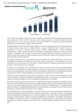 Relatório da Administração
172,8
206,2
230,4
258,0
277,7
314,5
2,4
1,9
32,6
2005 2006 2007 2008 2009 2010 2011
mil m²
Área em Operação Área em reforma
364,4
102
Lojas
145
Lojas
123
Lojas
107
Lojas
93
Lojas
86
Lojas
77
Lojas
256,1
228,0
102
Lojas
145
Lojas
123
Lojas
107
Lojas
93
Lojas
86
Lojas
77
Lojas
256,1
228,0
331,8+ 111%
Com o intuito de continuar a acelerar seu ritmo de expansão, a Companhia pretende inaugurar trinta lojas por
ano no decorrer de 2012 e de 2013. Para isso, novos formatos passaram a ser desenvolvidos com maior
intensidade como é o caso das lojas compactas, com cerca de 1.500 m² e, também, da primeira Riachuelo
Mulher, que será inaugurada no segundo semestre de 2012.
O posicionamento de mercado da Riachuelo trabalha o conceito de popularização da moda, oferecendo para
as diversas classes sociais todos os atributos fashion a preços competitivos com o intuito de atrair o
consumidor de moda do mercado informal para o formal. Acompanhando as últimas tendências
internacionais, o Grupo realizou parcerias com designers considerados referência no cenário da moda
brasileira. A Riachuelo vem trazendo ao mercado uma proposta totalmente democrática, oferecendo aos
clientes de todo Brasil, peças com design a preços acessíveis, mantendo a essência de uma parceria entre uma
rede Fast-Fashion e grandes estilistas.
No segundo trimestre de 2011, a Companhia lançou uma coleção com a estilista Cris Barros, uma das mais
importantes da atualidade, resultando em uma coleção urbana, cosmopolita e muito desejável. No evento
Namorados, uma nova parceria com Cris Barros e coleções especiais e limitadas desenvolvidas por Pedro
Lourenço e Thais Gusmão foram os destaques.
No final do ano, a Riachuelo criou o Fashion Five, projeto que reuniu um time com cinco grandes estilistas
brasileiros para desenvolver uma coleção especial com cerca de 10 looks cada, em uma linha festa. O projeto
contou com a participação de André Lima, Huis Clos, Juliana Jabour, Maria Garcia e Martha Medeiros, nomes
reconhecidos no Brasil e internacionalmente e que fazem parte do calendário de moda brasileiro.
Vale destacar que o desempenho dessas parcerias comerciais vai além do enorme sucesso alcançado em suas
vendas. O ganho de imagem de moda junto a um público jovem cada vez mais atento e consciente no que diz
respeito aos aspectos ecológicos e sociais é o grande trunfo gerado por tais estratégias.
Desta forma, tais parcerias firmaram ainda mais o compromisso do Grupo Guararapes de contribuir de forma
ativa para o desenvolvimento sustentável de seu modelo de negócio tanto na esfera ambiental quanto social.
Através de um modelo integrado que gera mais de 37 mil postos de trabalho formais, a Companhia busca
ganho de eficiência e competitividade priorizando o desenvolvimento e a confecção de seus produtos através
de processos e matérias-primas favoráveis ao meio-ambiente.
Em continuidade ao processo de integração, no decorrer de todo o ano, 100% da produção da Guararapes foi
destinada à Riachuelo, proporcionando uma completa sinergia entre as operações do grupo. Tal estratégia
gera uma flexibilidade de operação em três vertentes de produtos: Vale a Pena, básicos com possibilidade de
estocagem sazonal; Coleções, seguindo as principais tendências de cada estação; e Fast Fashion, atendendo às
necessidades instantâneas de moda. A importância desta estratégia reflete-se na participação dos produtos
Guararapes nas vendas da Riachuelo que saiu de 19,0% ao final de 2004 para expressivos 47,9% ao final de
2011.
PÁGINA: 27 de 118
DFP - Demonstrações Financeiras Padronizadas - 31/12/2011 - GUARARAPES CONFECÇÕES SA Versão : 1
 