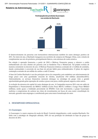 Relatório da Administração
19,0%
47,9%
2004 2011
Participação dos produtos Guararapes
nas vendas da Riachuelo
19,0%
47,9%
2004 2011
Participação dos produtos Guararapes
nas vendas da Riachuelo
O desenvolvimento de parcerias com fornecedores internacionais também foi outro destaque positivo de
2011. No início do ano, a Riachuelo inaugurou seu escritório de compras em Shangai, China, com o intuito de
complementar seu mix de produtos, principalmente básicos, com estrutura de custos atrativa.
Em relação à operação financeira, a partir de 2010 a Midway Financeira passou a oferecer o cartão
embandeirado aos seus clientes em parceria com as bandeiras Visa e Mastercard. Tal projeto evoluiu de
maneira consistente no decorrer do ano. A Midway Financeira totalizou a emissão de 1,1 milhão de unidades,
dando continuidade à conversão de sua base de private labels para embandeirados. O plano de negócio
contempla a emissão de um milhão de cartões a cada 12 meses.
A base de Cartões Riachuelo é um dos principais ativos da companhia, pois estabelece um relacionamento de
longo prazo com uma quantidade crescente de clientes, atualmente 19,8 milhões (dezembro/2011).
Adicionalmente, os serviços financeiros merecem destaque na estratégia do grupo visto a grande
oportunidade gerada pelas operações de vendas a prazo com juros, crédito pessoal, seguros, entre outros.
A evolução da estrutura de capital foi outro destaque do ano. A Companhia encerrou 2011 com um saldo de
Empréstimos e Financiamentos de R$563,1 milhões (Curto Prazo R$137,1 milhões e Longo Prazo R$426,0
milhões), sendo quase a totalidade proveniente do BNDES. Com este movimento, o grupo Guararapes
reafirma o compromisso de acelerar seu ritmo de investimentos em busca de uma maior consolidação do
mercado, gerando mais empregos e contribuindo para uma maior formalização do setor.
2. DESEMPENHO OPERACIONAL
2.1.Guararapes
A Guararapes é a maior empresa de moda do Brasil. Controla integralmente a rede varejista Riachuelo. Em
linha com a estratégia de integração adotada, 100% de sua produção foi destinada às lojas do grupo no
decorrer de 2011.
PÁGINA: 28 de 118
DFP - Demonstrações Financeiras Padronizadas - 31/12/2011 - GUARARAPES CONFECÇÕES SA Versão : 1
 