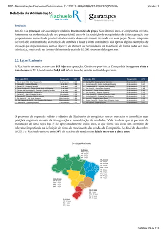 Relatório da Administração
Produção
Em 2011, a produção da Guararapes totalizou 48,2 milhões de peças. Nos últimos anos, a Companhia investiu
fortemente na modernização de seu parque fabril, através da aquisição de maquinários de última geração que
proporcionam aumento de produtividade e maior desenvolvimento de moda em suas peças. Novas máquinas
de bordado automatizado, elaboração de detalhes a laser e corte automático são apenas alguns exemplos de
inovação já implementados com o objetivo de atender às necessidades da Riachuelo de forma cada vez mais
otimizada, resultando no desenvolvimento de mais de 10.000 novos modelos por ano.
2.2. Lojas Riachuelo
A Riachuelo encerrou o ano com 145 lojas em operação. Conforme previsto, a Companhia inaugurou vinte e
duas lojas em 2011, totalizando 364,4 mil m² em área de vendas ao final do período.
Novas Lojas 2011 Inauguração (m²) Novas Lojas 2011 Inauguração (m²)
1 - Rio de Janeiro/RJ - West Shopping Rio 10 de fevereiro 2.260 12 - Uberaba/MG - Shopping Center Uberaba 18 de novembro 2.148
2 - Canoas/RS - Canoas Shopping 8 de abril 2.386 13 - Rio de Janeiro/RJ - Jardim Guadalupe Shopping 24 de novembro 2.637
3 - Barueri/SP - Shopping Tamboré 28 de abril 2.528 14 - Caraguatatuba/SP - Serramar Park Shopping 25 de novembro 1.316
4 - Campo Grande/MS - Campo Grande Norte Sul Shopping 25 de maio 2.725 15 - São Paulo/SP - Mooca Plaza Shopping 29 de novembro 2.188
5 - Campos dos Goytacazes/RJ - Boulevard Shopping Campos 31 de maio 1.889 16 - Barueri/SP - Parque Shopping Barueri 30 de novembro 2.366
6 - Valparaíso de Goiás/GO - Shopping Sul 01 de junho 2.470 17 - São Vicente/SP - Brisamar Shopping 30 de novembro 1.195
7 - Caruaru/PE - North Shopping Caruaru 04 de agosto 2.316 18 - Ponta Grossa/PR - Palladium Shopping Center 01 de dezembro 1.619
8 - Resende/RJ - Shopping Pátiomix Resende 15 de setembro 1.298 19 - Rio de Janeiro/RJ - Shopping Nova América 06 de dezembro 2.444
9 - Rio Branco/AC - Via Verde Shopping 08 de novembro 2.362 20 - Serra/ES - Shopping Mestre Álvaro 06 de dezembro 1.948
10 - São Caetano do Sul/SP - Park Shopping São Caetano 09 de novembro 1.734 21 - Montes Claros/MG - Montes Claros Shopping Center 16 de dezembro 1.531
11 - Itabuna/BA - Shopping Jequitibá 17 de novembro 2.297 22 - São Luís/MA - Shopping da Ilha 20 de dezembro 3.031
O processo de expansão reflete o objetivo da Riachuelo de conquistar novos mercados e consolidar suas
posições regionais através da inauguração e remodelação de unidades. Vale lembrar que o período de
maturação de uma nova loja é de aproximadamente cinco anos, o que torna tais áreas um elemento de
relevante importância na definição do ritmo de crescimento das vendas da Companhia. Ao final de dezembro
de 2011, a Riachuelo contava com 39% de sua área de vendas com idade entre um e cinco anos.
N: 9 lojas
AM: 4 lojas
PA: 3 lojas
TO: 1 loja
AC: 1 loja
NE: 35 lojas
AL: 3 lojas
BA: 10 lojas
CE: 4 lojas
MA: 3 lojas
PB: 3 lojas
PE: 4 lojas
PI: 2 lojas
RN: 4 lojas
SE: 2 lojas
CO: 18 lojas
DF: 6 lojas
GO: 6 lojas
MS: 4 lojas
MT: 2 lojas
SE: 67 lojas
ES: 3 lojas
MG: 10 lojas
RJ: 13 lojas
SP: 41 lojas
S: 16 lojas
PR: 10 lojas
RS: 4 lojas
SC: 2 lojas
145 Lojas Riachuelo
PÁGINA: 29 de 118
DFP - Demonstrações Financeiras Padronizadas - 31/12/2011 - GUARARAPES CONFECÇÕES SA Versão : 1
 