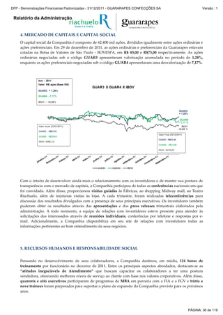 Relatório da Administração
4. MERCADO DE CAPITAIS E CAPITAL SOCIAL
O capital social da Companhia é composto de 62.400 mil ações, divididos igualmente entre ações ordinárias e
ações preferenciais. Em 29 de dezembro de 2011, as ações ordinárias e preferenciais da Guararapes estavam
cotadas na Bolsa de Valores de São Paulo - BOVESPA, em R$ 83,00 e R$73,00 respectivamente. As ações
ordinárias negociadas sob o código GUAR3 apresentaram valorização acumulada no período de 1,28%,
enquanto as ações preferenciais negociadas sob o código GUAR4 apresentaram uma desvalorização de 7,17%.
Com o intuito de desenvolver ainda mais o relacionamento com os investidores e de manter sua postura de
transparência com o mercado de capitais, a Companhia participou de todas as conferências nacionais em que
foi convidada. Além disso, proporcionou visitas guiadas às Fábricas, ao shopping Midway mall, ao Teatro
Riachuelo, além de inúmeras visitas às lojas. A cada trimestre, foram realizadas teleconferências para
discussão dos resultados divulgados com a presença de seus principais executivos. Os investidores também
puderam obter os resultados através das apresentações e dos press releases trimestrais elaborados pela
administração. A todo momento, a equipe de relações com investidores esteve presente para atender às
solicitações dos interessados através de reuniões individuais, conferências por telefone e respostas por e-
mail. Adicionalmente, a Companhia disponibiliza em seu site de relações com investidores todas as
informações pertinentes ao bom entendimento de seus negócios.
5. RECURSOS HUMANOS E RESPONSABILIDADE SOCIAL
Pensando no desenvolvimento de seus colaboradores, a Companhia destinou, em média, 124 horas de
treinamento por funcionário no decorrer de 2011. Entre os principais aspectos abordados, destacam-se as
“atitudes inegociáveis de Atendimento” que buscam capacitar os colaboradores a ter uma postura
vendedora, oferecendo melhores níveis de serviço ao cliente com base nos valores corporativos. Além disso,
quarenta e oito executivos participaram de programas de MBA em parceria com a FIA e a FGV e trinta e
nove trainees foram preparados para suportar o plano de expansão da Companhia previsto para os próximos
anos.
PÁGINA: 36 de 118
DFP - Demonstrações Financeiras Padronizadas - 31/12/2011 - GUARARAPES CONFECÇÕES SA Versão : 1
 