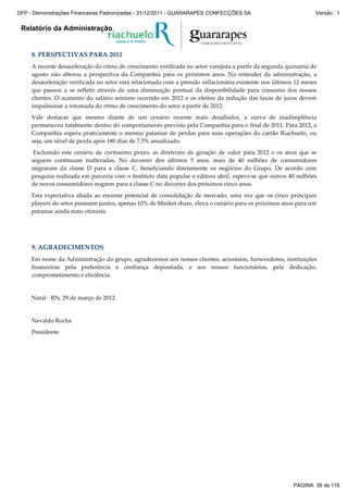 Relatório da Administração
8. PERSPECTIVAS PARA 2012
A recente desaceleração do ritmo de crescimento verificada no setor varejista a partir da segunda quinzena de
agosto não alterou a perspectiva da Companhia para os próximos anos. No entender da administração, a
desaceleração verificada no setor está relacionada com a pressão inflacionária existente nos últimos 12 meses
que passou a se refletir através de uma diminuição pontual da disponibilidade para consumo dos nossos
clientes. O aumento do salário mínimo ocorrido em 2012 e os efeitos da redução das taxas de juros devem
impulsionar a retomada do ritmo de crescimento do setor a partir de 2012.
Vale destacar que mesmo diante de um cenário recente mais desafiador, a curva de inadimplência
permaneceu totalmente dentro do comportamento previsto pela Companhia para o final de 2011. Para 2012, a
Companhia espera praticamente o mesmo patamar de perdas para suas operações do cartão Riachuelo, ou
seja, um nível de perda após 180 dias de 7,5% anualizado.
Excluindo este cenário de curtíssimo prazo, as diretrizes de geração de valor para 2012 e os anos que se
seguem continuam inalteradas. No decorrer dos últimos 5 anos, mais de 40 milhões de consumidores
migraram da classe D para a classe C, beneficiando diretamente os negócios do Grupo. De acordo com
pesquisa realizada em parceria com o Instituto data popular e editora abril, espera-se que outros 40 milhões
de novos consumidores migrem para a classe C no decorrer dos próximos cinco anos.
Esta expectativa aliada ao enorme potencial de consolidação de mercado, uma vez que os cinco principais
players do setor possuem juntos, apenas 10% de Market share, eleva o cenário para os próximos anos para um
patamar ainda mais otimista.
9. AGRADECIMENTOS
Em nome da Administração do grupo, agradecemos aos nossos clientes, acionistas, fornecedores, instituições
financeiras pela preferência e confiança depositada, e aos nossos funcionários, pela dedicação,
comprometimento e eficiência.
Natal - RN, 29 de março de 2012.
Nevaldo Rocha
Presidente
PÁGINA: 38 de 118
DFP - Demonstrações Financeiras Padronizadas - 31/12/2011 - GUARARAPES CONFECÇÕES SA Versão : 1
 