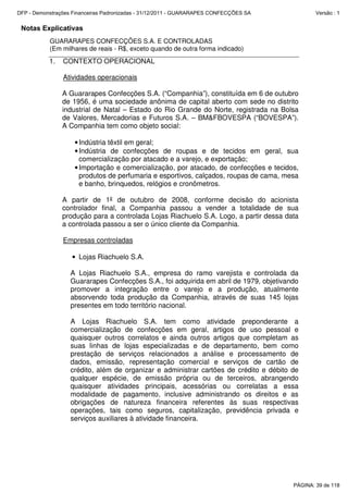 Notas Explicativas
GUARARAPES CONFECÇÕES S.A. E CONTROLADAS
(Em milhares de reais - R$, exceto quando de outra forma indicado)
1. CONTEXTO OPERACIONAL
Atividades operacionais
A Guararapes Confecções S.A. (“Companhia”), constituída em 6 de outubro
de 1956, é uma sociedade anônima de capital aberto com sede no distrito
industrial de Natal – Estado do Rio Grande do Norte, registrada na Bolsa
de Valores, Mercadorias e Futuros S.A. – BM&FBOVESPA (“BOVESPA”).
A Companhia tem como objeto social:
•Indústria têxtil em geral;
•Indústria de confecções de roupas e de tecidos em geral, sua
comercialização por atacado e a varejo, e exportação;
•Importação e comercialização, por atacado, de confecções e tecidos,
produtos de perfumaria e esportivos, calçados, roupas de cama, mesa
e banho, brinquedos, relógios e cronômetros.
A partir de 1º de outubro de 2008, conforme decisão do acionista
controlador final, a Companhia passou a vender a totalidade de sua
produção para a controlada Lojas Riachuelo S.A. Logo, a partir dessa data
a controlada passou a ser o único cliente da Companhia.
Empresas controladas
• Lojas Riachuelo S.A.
A Lojas Riachuelo S.A., empresa do ramo varejista e controlada da
Guararapes Confecções S.A., foi adquirida em abril de 1979, objetivando
promover a integração entre o varejo e a produção, atualmente
absorvendo toda produção da Companhia, através de suas 145 lojas
presentes em todo território nacional.
A Lojas Riachuelo S.A. tem como atividade preponderante a
comercialização de confecções em geral, artigos de uso pessoal e
quaisquer outros correlatos e ainda outros artigos que completam as
suas linhas de lojas especializadas e de departamento, bem como
prestação de serviços relacionados a análise e processamento de
dados, emissão, representação comercial e serviços de cartão de
crédito, além de organizar e administrar cartões de crédito e débito de
qualquer espécie, de emissão própria ou de terceiros, abrangendo
quaisquer atividades principais, acessórias ou correlatas a essa
modalidade de pagamento, inclusive administrando os direitos e as
obrigações de natureza financeira referentes às suas respectivas
operações, tais como seguros, capitalização, previdência privada e
serviços auxiliares à atividade financeira.
PÁGINA: 39 de 118
DFP - Demonstrações Financeiras Padronizadas - 31/12/2011 - GUARARAPES CONFECÇÕES SA Versão : 1
 