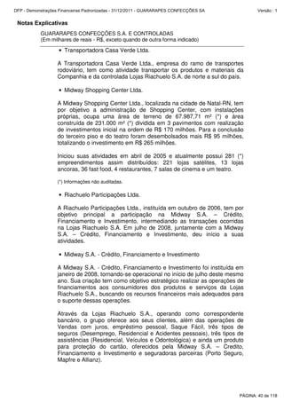 Notas Explicativas
GUARARAPES CONFECÇÕES S.A. E CONTROLADAS
(Em milhares de reais - R$, exceto quando de outra forma indicado)
• Transportadora Casa Verde Ltda.
A Transportadora Casa Verde Ltda., empresa do ramo de transportes
rodoviário, tem como atividade transportar os produtos e materiais da
Companhia e da controlada Lojas Riachuelo S.A. de norte a sul do país.
• Midway Shopping Center Ltda.
A Midway Shopping Center Ltda., localizada na cidade de Natal-RN, tem
por objetivo a administração de Shopping Center, com instalações
próprias, ocupa uma área de terreno de 67.987,71 m² (*) e área
construída de 231.000 m² (*) dividida em 3 pavimentos com realização
de investimentos inicial na ordem de R$ 170 milhões. Para a conclusão
do terceiro piso e do teatro foram desembolsados mais R$ 95 milhões,
totalizando o investimento em R$ 265 milhões.
Iniciou suas atividades em abril de 2005 e atualmente possui 281 (*)
empreendimentos assim distribuídos: 221 lojas satélites, 13 lojas
ancoras, 36 fast food, 4 restaurantes, 7 salas de cinema e um teatro.
(*) Informações não auditadas.
• Riachuelo Participações Ltda.
A Riachuelo Participações Ltda., instituída em outubro de 2006, tem por
objetivo principal a participação na Midway S.A. – Crédito,
Financiamento e Investimento, intermediando as transações ocorridas
na Lojas Riachuelo S.A. Em julho de 2008, juntamente com a Midway
S.A. – Crédito, Financiamento e Investimento, deu início a suas
atividades.
• Midway S.A. - Crédito, Financiamento e Investimento
A Midway S.A. - Crédito, Financiamento e Investimento foi instituída em
janeiro de 2008, tornando-se operacional no início de julho deste mesmo
ano. Sua criação tem como objetivo estratégico realizar as operações de
financiamentos aos consumidores dos produtos e serviços da Lojas
Riachuelo S.A., buscando os recursos financeiros mais adequados para
o suporte dessas operações.
Através da Lojas Riachuelo S.A., operando como correspondente
bancário, o grupo oferece aos seus clientes, além das operações de
Vendas com juros, empréstimo pessoal, Saque Fácil, três tipos de
seguros (Desemprego, Residencial e Acidentes pessoais), três tipos de
assistências (Residencial, Veículos e Odontológica) e ainda um produto
para proteção do cartão, oferecidos pela Midway S.A. – Credito,
Financiamento e Investimento e seguradoras parceiras (Porto Seguro,
Mapfre e Allianz).
PÁGINA: 40 de 118
DFP - Demonstrações Financeiras Padronizadas - 31/12/2011 - GUARARAPES CONFECÇÕES SA Versão : 1
 