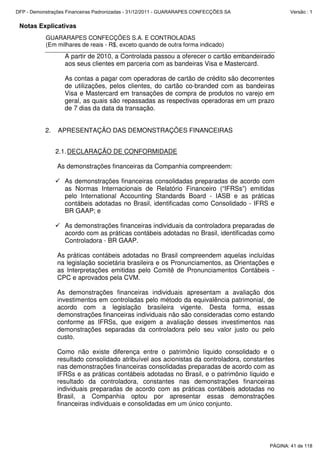 Notas Explicativas
GUARARAPES CONFECÇÕES S.A. E CONTROLADAS
(Em milhares de reais - R$, exceto quando de outra forma indicado)
A partir de 2010, a Controlada passou a oferecer o cartão embandeirado
aos seus clientes em parceria com as bandeiras Visa e Mastercard.
As contas a pagar com operadoras de cartão de crédito são decorrentes
de utilizações, pelos clientes, do cartão co-branded com as bandeiras
Visa e Mastercard em transações de compra de produtos no varejo em
geral, as quais são repassadas as respectivas operadoras em um prazo
de 7 dias da data da transação.
2. APRESENTAÇÃO DAS DEMONSTRAÇÕES FINANCEIRAS
2.1.DECLARAÇÃO DE CONFORMIDADE
As demonstrações financeiras da Companhia compreendem:
As demonstrações financeiras consolidadas preparadas de acordo com
as Normas Internacionais de Relatório Financeiro (“IFRSs”) emitidas
pelo International Accounting Standards Board - IASB e as práticas
contábeis adotadas no Brasil, identificadas como Consolidado - IFRS e
BR GAAP; e
As demonstrações financeiras individuais da controladora preparadas de
acordo com as práticas contábeis adotadas no Brasil, identificadas como
Controladora - BR GAAP.
As práticas contábeis adotadas no Brasil compreendem aquelas incluídas
na legislação societária brasileira e os Pronunciamentos, as Orientações e
as Interpretações emitidas pelo Comitê de Pronunciamentos Contábeis -
CPC e aprovados pela CVM.
As demonstrações financeiras individuais apresentam a avaliação dos
investimentos em controladas pelo método da equivalência patrimonial, de
acordo com a legislação brasileira vigente. Desta forma, essas
demonstrações financeiras individuais não são consideradas como estando
conforme as IFRSs, que exigem a avaliação desses investimentos nas
demonstrações separadas da controladora pelo seu valor justo ou pelo
custo.
Como não existe diferença entre o patrimônio líquido consolidado e o
resultado consolidado atribuível aos acionistas da controladora, constantes
nas demonstrações financeiras consolidadas preparadas de acordo com as
IFRSs e as práticas contábeis adotadas no Brasil, e o patrimônio líquido e
resultado da controladora, constantes nas demonstrações financeiras
individuais preparadas de acordo com as práticas contábeis adotadas no
Brasil, a Companhia optou por apresentar essas demonstrações
financeiras individuais e consolidadas em um único conjunto.
PÁGINA: 41 de 118
DFP - Demonstrações Financeiras Padronizadas - 31/12/2011 - GUARARAPES CONFECÇÕES SA Versão : 1
 
