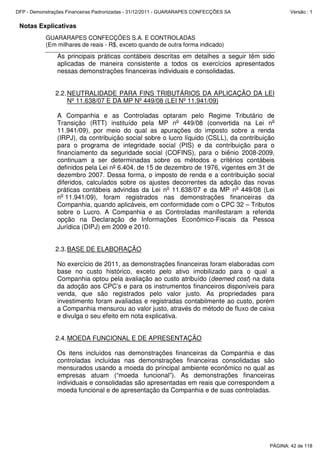 Notas Explicativas
GUARARAPES CONFECÇÕES S.A. E CONTROLADAS
(Em milhares de reais - R$, exceto quando de outra forma indicado)
As principais práticas contábeis descritas em detalhes a seguir têm sido
aplicadas de maneira consistente a todos os exercícios apresentados
nessas demonstrações financeiras individuais e consolidadas.
2.2.NEUTRALIDADE PARA FINS TRIBUTÁRIOS DA APLICAÇÃO DA LEI
Nº 11.638/07 E DA MP Nº 449/08 (LEI Nº 11.941/09)
A Companhia e as Controladas optaram pelo Regime Tributário de
Transição (RTT) instituído pela MP no
449/08 (convertida na Lei no
11.941/09), por meio do qual as apurações do imposto sobre a renda
(IRPJ), da contribuição social sobre o lucro líquido (CSLL), da contribuição
para o programa de integridade social (PIS) e da contribuição para o
financiamento da seguridade social (COFINS), para o biênio 2008-2009,
continuam a ser determinadas sobre os métodos e critérios contábeis
definidos pela Lei nº 6.404, de 15 de dezembro de 1976, vigentes em 31 de
dezembro 2007. Dessa forma, o imposto de renda e a contribuição social
diferidos, calculados sobre os ajustes decorrentes da adoção das novas
práticas contábeis advindas da Lei no
11.638/07 e da MP no
449/08 (Lei
no
11.941/09), foram registrados nas demonstrações financeiras da
Companhia, quando aplicáveis, em conformidade com o CPC 32 – Tributos
sobre o Lucro. A Companhia e as Controladas manifestaram a referida
opção na Declaração de Informações Econômico-Fiscais da Pessoa
Jurídica (DIPJ) em 2009 e 2010.
2.3.BASE DE ELABORAÇÃO
No exercício de 2011, as demonstrações financeiras foram elaboradas com
base no custo histórico, exceto pelo ativo imobilizado para o qual a
Companhia optou pela avaliação ao custo atribuído (deemed cost) na data
da adoção aos CPC’s e para os instrumentos financeiros disponíveis para
venda, que são registrados pelo valor justo. As propriedades para
investimento foram avaliadas e registradas contabilmente ao custo, porém
a Companhia mensurou ao valor justo, através do método de fluxo de caixa
e divulga o seu efeito em nota explicativa.
2.4.MOEDA FUNCIONAL E DE APRESENTAÇÃO
Os itens incluídos nas demonstrações financeiras da Companhia e das
controladas incluídas nas demonstrações financeiras consolidadas são
mensurados usando a moeda do principal ambiente econômico no qual as
empresas atuam (“moeda funcional”). As demonstrações financeiras
individuais e consolidadas são apresentadas em reais que correspondem a
moeda funcional e de apresentação da Companhia e de suas controladas.
PÁGINA: 42 de 118
DFP - Demonstrações Financeiras Padronizadas - 31/12/2011 - GUARARAPES CONFECÇÕES SA Versão : 1
 