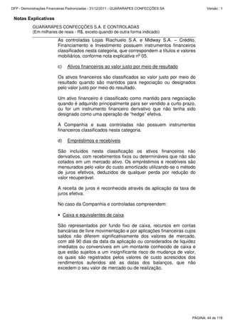 Notas Explicativas
GUARARAPES CONFECÇÕES S.A. E CONTROLADAS
(Em milhares de reais - R$, exceto quando de outra forma indicado)
As controladas Lojas Riachuelo S.A. e Midway S.A. – Crédito,
Financiamento e Investimento possuem instrumentos financeiros
classificados nesta categoria, que correspondem a títulos e valores
mobiliários, conforme nota explicativa no
05.
c) Ativos financeiros ao valor justo por meio de resultado
Os ativos financeiros são classificados ao valor justo por meio do
resultado quando são mantidos para negociação ou designados
pelo valor justo por meio do resultado.
Um ativo financeiro é classificado como mantido para negociação
quando é adquirido principalmente para ser vendido a curto prazo,
ou for um instrumento financeiro derivativo que não tenha sido
designado como uma operação de “hedge” efetiva.
A Companhia e suas controladas não possuem instrumentos
financeiros classificados nesta categoria.
d) Empréstimos e recebíveis
São incluídos nesta classificação os ativos financeiros não
derivativos, com recebimentos fixos ou determináveis que não são
cotados em um mercado ativo. Os empréstimos e recebíveis são
mensurados pelo valor do custo amortizado utilizando-se o método
de juros efetivos, deduzidos de qualquer perda por redução do
valor recuperável.
A receita de juros é reconhecida através da aplicação da taxa de
juros efetiva.
No caso da Companhia e controladas compreendem:
• Caixa e equivalentes de caixa
São representados por fundo fixo de caixa, recursos em contas
bancárias de livre movimentação e por aplicações financeiras cujos
saldos não diferem significativamente dos valores de mercado,
com até 90 dias da data da aplicação ou considerados de liquidez
imediatos ou conversíveis em um montante conhecido de caixa e
que estão sujeitos a um insignificante risco de mudança de valor,
os quais são registrados pelos valores de custo acrescidos dos
rendimentos auferidos até as datas dos balanços, que não
excedem o seu valor de mercado ou de realização.
PÁGINA: 44 de 118
DFP - Demonstrações Financeiras Padronizadas - 31/12/2011 - GUARARAPES CONFECÇÕES SA Versão : 1
 