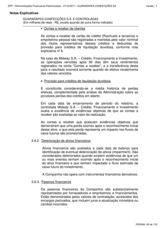 Notas Explicativas
GUARARAPES CONFECÇÕES S.A. E CONTROLADAS
(Em milhares de reais - R$, exceto quando de outra forma indicado)
• Contas a receber de clientes
As contas a receber de cartão de crédito (Riachuelo e terceiros) e
empréstimo pessoal são registradas e mantidas pelo valor nominal
dos títulos representativos desses créditos e deduzidas da
provisão para créditos de liquidação duvidosa, conforme nota
explicativa nº 6.
No caso da Midway S.A. – Crédito, Financiamento e Investimento,
as operações vencidas após 60 dias têm seus rendimentos
registrados na conta “Contas a receber”, e a transferência desta
para o resultado ocorrerá somente quando do efetivo recebimento
dos valores vencidos.
• Provisão para créditos de liquidação duvidosa
É constituída considerando-se a média histórica de perdas
efetivas, complementada pela análise da Administração sobre as
prováveis perdas dos créditos em aberto.
Em cada data de encerramento de período do relatório, a
controlada Midway S.A. – Crédito, Financiamento e Investimento
avalia a existência de evidências objetivas de que as contas a
receber são avaliadas ao valor de realização.
As contas a receber que possuam evidências objetivas que
demonstram que uma perda ocorreu após o reconhecimento inicial
desse ativo, e que esta perda representa um impacto nos fluxos de
caixa futuros são provisionadas.
2.6.2. Deterioração de ativos financeiros
Ativos financeiros são avaliados a cada data de balanço para
identificação de eventual deterioração de ativos (impairment). São
considerados deteriorados quando existem evidências de que um
ou mais eventos tenham ocorrido após o reconhecimento inicial
do ativo financeiro e que tenham impactado o fluxo estimado de
caixa futuro do investimento.
A Companhia não opera com instrumentos financeiros derivativos.
2.6.3. Passivos financeiros
Os passivos financeiros da Companhia são substancialmente
representados por fornecedores e empréstimos e financiamentos.
Estão demonstrados pelos valores de contratação, acrescidos dos
encargos pactuados, que incluem juros e atualização monetária ou
cambial incorridos.
PÁGINA: 45 de 118
DFP - Demonstrações Financeiras Padronizadas - 31/12/2011 - GUARARAPES CONFECÇÕES SA Versão : 1
 