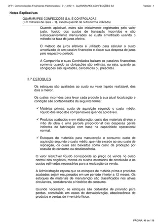Notas Explicativas
GUARARAPES CONFECÇÕES S.A. E CONTROLADAS
(Em milhares de reais - R$, exceto quando de outra forma indicado)
Quando aplicável, estes são inicialmente registrados pelo valor
justo, líquido dos custos de transação incorridos e são
subsequentemente mensurados ao custo amortizado usando o
método da taxa de juros efetiva.
O método de juros efetivos é utilizado para calcular o custo
amortizado de um passivo financeiro e alocar sua despesa de juros
pelo respectivo período.
A Companhia e suas Controladas baixam os passivos financeiros
somente quando as obrigações são extintas, ou seja, quando as
obrigações são liquidadas, canceladas ou prescritas.
2.7.ESTOQUES
Os estoques são avaliados ao custo ou valor líquido realizável, dos
dois o menor.
Os custos incorridos para levar cada produto à sua atual localização e
condição são contabilizados da seguinte forma:
Matérias primas: custo de aquisição segundo o custo médio,
líquido dos impostos compensáveis quando aplicáveis.
Produtos acabados e em elaboração: custo dos materiais diretos e
mão de obra e uma parcela proporcional das despesas gerais
indiretas de fabricação com base na capacidade operacional
normal.
Estoques de materiais para manutenção e consumo: custo de
aquisição segundo o custo médio, que não excede ao seu custo de
reposição, os quais são baixados como custo da produção por
ocasião do consumo ou obsolescência.
O valor realizável líquido corresponde ao preço de venda no curso
normal dos negócios, menos os custos estimados de conclusão e os
custos estimados necessários para a realização da venda.
A Administração espera que os estoques de matéria-prima e produtos
acabados sejam recuperados em um período inferior a 12 meses. Os
estoques de materiais de manutenção são classificados nos ativos
circulantes, considerando o histórico do consumo.
Quando necessário, os estoques são deduzidos de provisão para
perdas, constituída em casos de desvalorização, obsolescência de
produtos e perdas de inventário físico.
PÁGINA: 46 de 118
DFP - Demonstrações Financeiras Padronizadas - 31/12/2011 - GUARARAPES CONFECÇÕES SA Versão : 1
 
