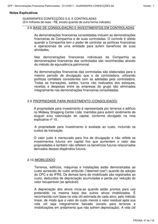 Notas Explicativas
GUARARAPES CONFECÇÕES S.A. E CONTROLADAS
(Em milhares de reais - R$, exceto quando de outra forma indicado)
2.8.BASE DE CONSOLIDAÇÃO E INVESTIMENTOS EM CONTROLADAS
As demonstrações financeiras consolidadas incluem as demonstrações
financeiras da Companhia e de suas controladas. O controle é obtido
quando a Companhia tem o poder de controlar as políticas financeiras
e operacionais de uma entidade para auferir benefícios de suas
atividades.
Nas demonstrações financeiras individuais da Companhia as
demonstrações financeiras das controladas são reconhecidas através
do método de equivalência patrimonial.
As demonstrações financeiras das controladas são elaboradas para o
mesmo período de divulgação que o da controladora, utilizando
políticas contábeis consistentes com as adotadas pela controladora.
Todas as transações, saldos, lucros não realizados dos estoques,
receitas e despesas entre as empresas do grupo são eliminados
integralmente nas demonstrações financeiras consolidadas.
2.9.PROPRIEDADE PARA INVESTIMENTO (CONSOLIDADO)
A propriedade para investimento é representada por terrenos e edifício
no Midway Shopping Center Ltda. mantidos para auferir rendimento de
aluguel e/ou valorização do capital, conforme divulgado na nota
explicativa no
10.
A propriedade para investimento é avaliada ao custo, incluindo os
custos da transação.
O valor justo é mensurado para fins de divulgação e não reflete os
investimentos futuros em capital fixo que aumentem o valor das
propriedades e também não refletem os benefícios futuros relacionados
derivados desses dispêndios futuros.
2.10.IMOBILIZADO
Terrenos, edifícios, máquinas e instalações estão demonstradas ao
custo acrescido do custo atribuído (“deemed cost”) quando da adoção
do CPC e do IFRS. Os demais bens do imobilizado são registrados ao
custo, deduzidos de depreciação acumuladas e perda por redução do
valor recuperável (se aplicável).
A depreciação dos ativos inicia-se quando estão prontos para uso
pretendido na mesma base dos outros ativos imobilizados. É
reconhecida com base na vida útil estimada de cada ativo, pelo método
linear, de modo que o valor do custo menos o valor residual após sua
vida útil seja integralmente baixado (exceto para terrenos e
imobilizações em andamento que não sofrem depreciação). A vida útil
PÁGINA: 47 de 118
DFP - Demonstrações Financeiras Padronizadas - 31/12/2011 - GUARARAPES CONFECÇÕES SA Versão : 1
 