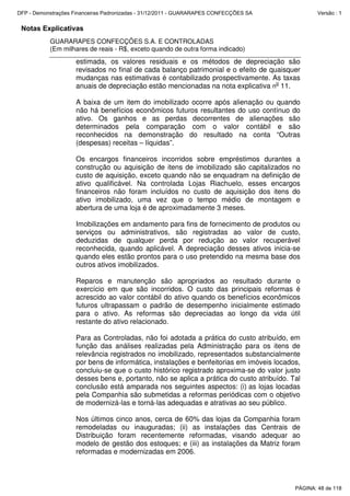 Notas Explicativas
GUARARAPES CONFECÇÕES S.A. E CONTROLADAS
(Em milhares de reais - R$, exceto quando de outra forma indicado)
estimada, os valores residuais e os métodos de depreciação são
revisados no final de cada balanço patrimonial e o efeito de quaisquer
mudanças nas estimativas é contabilizado prospectivamente. As taxas
anuais de depreciação estão mencionadas na nota explicativa n
o
11.
A baixa de um item do imobilizado ocorre após alienação ou quando
não há benefícios econômicos futuros resultantes do uso contínuo do
ativo. Os ganhos e as perdas decorrentes de alienações são
determinados pela comparação com o valor contábil e são
reconhecidos na demonstração do resultado na conta “Outras
(despesas) receitas – líquidas”.
Os encargos financeiros incorridos sobre empréstimos durantes a
construção ou aquisição de itens de imobilizado são capitalizados no
custo de aquisição, exceto quando não se enquadram na definição de
ativo qualificável. Na controlada Lojas Riachuelo, esses encargos
financeiros não foram incluídos no custo de aquisição dos itens do
ativo imobilizado, uma vez que o tempo médio de montagem e
abertura de uma loja é de aproximadamente 3 meses.
Imobilizações em andamento para fins de fornecimento de produtos ou
serviços ou administrativos, são registradas ao valor de custo,
deduzidas de qualquer perda por redução ao valor recuperável
reconhecida, quando aplicável. A depreciação desses ativos inicia-se
quando eles estão prontos para o uso pretendido na mesma base dos
outros ativos imobilizados.
Reparos e manutenção são apropriados ao resultado durante o
exercício em que são incorridos. O custo das principais reformas é
acrescido ao valor contábil do ativo quando os benefícios econômicos
futuros ultrapassam o padrão de desempenho inicialmente estimado
para o ativo. As reformas são depreciadas ao longo da vida útil
restante do ativo relacionado.
Para as Controladas, não foi adotada a prática do custo atribuído, em
função das análises realizadas pela Administração para os itens de
relevância registrados no imobilizado, representados substancialmente
por bens de informática, instalações e benfeitorias em imóveis locados,
concluiu-se que o custo histórico registrado aproxima-se do valor justo
desses bens e, portanto, não se aplica a prática do custo atribuído. Tal
conclusão está amparada nos seguintes aspectos: (i) as lojas locadas
pela Companhia são submetidas a reformas periódicas com o objetivo
de modernizá-las e torná-las adequadas e atrativas ao seu público.
Nos últimos cinco anos, cerca de 60% das lojas da Companhia foram
remodeladas ou inauguradas; (ii) as instalações das Centrais de
Distribuição foram recentemente reformadas, visando adequar ao
modelo de gestão dos estoques; e (iii) as instalações da Matriz foram
reformadas e modernizadas em 2006.
PÁGINA: 48 de 118
DFP - Demonstrações Financeiras Padronizadas - 31/12/2011 - GUARARAPES CONFECÇÕES SA Versão : 1
 