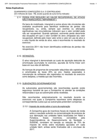 Notas Explicativas
GUARARAPES CONFECÇÕES S.A. E CONTROLADAS
(Em milhares de reais - R$, exceto quando de outra forma indicado)
2.11. PERDA POR REDUÇÃO AO VALOR RECUPERÁVEL DE ATIVOS
NÃO FINANCEIROS (“IMPAIRMENT”)
Os bens do imobilizado, intangível e outros ativos não circulantes são
avaliados anualmente para identificar evidências de perdas não
recuperáveis, ou, ainda, sempre que eventos ou alterações
significativas nas circunstâncias indicarem que o valor contábil pode
não ser recuperável. Quando aplicável, ocorrendo perda decorrente
das situações em que o valor contábil do ativo ultrapasse seu valor
recuperável, definido pelo maior valor entre o valor em uso do ativo e
o valor líquido de venda do ativo, esta é reconhecida no resultado do
exercício.
No exercício 2011 não foram identificados evidências de perdas não
recuperáveis,
2.12. INTANGÍVEL
O ativo intangível é demonstrado ao custo de aquisição deduzido da
amortização acumulada no exercício, apurada de forma linear com
base em sua vida útil definida.
As licenças de programas de computador adquiridas são capitalizadas
e amortizadas às taxas 20% ao ano. Gastos associados à
manutenção de softwares são registrados no resultado do exercício
como despesa, a medida que são incorridos.
2.13. SUBVENÇÕES GOVERNAMENTAIS
As subvenções governamentais são reconhecidas quando existe
segurança razoável de que a Companhia irá atender às condições
relacionadas e que as subvenções serão recebidas.
São reconhecidas sistematicamente no resultado durante os
exercícios nos quais a Companhia reconhece como despesas os
correspondentes custos que as subvenções pretendem compensar.
2.13.1. Imposto de renda sobre o lucro da exploração
A Companhia goza de incentivos fiscais do imposto de renda
sobre o resultado auferido na comercialização de produtos de
sua fabricação nas unidades fabris localizadas em Natal e
Fortaleza. Esses incentivos, concedidos pela
Superintendência do Desenvolvimento do Nordeste –
SUDENE, consistem na isenção ou redução de 75% de
imposto de renda sobre resultados apurados em cada
unidade fabril, ambas serão finalizados até o ano-base de
2017.
PÁGINA: 49 de 118
DFP - Demonstrações Financeiras Padronizadas - 31/12/2011 - GUARARAPES CONFECÇÕES SA Versão : 1
 