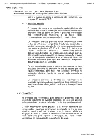 Notas Explicativas
GUARARAPES CONFECÇÕES S.A. E CONTROLADAS
(Em milhares de reais - R$, exceto quando de outra forma indicado)
sobre o imposto de renda e adicionais não restituíveis, pelo
prazo de 10 anos até 2017.
2.14.3. Impostos diferidos
O imposto de renda e a contribuição social diferidos são
reconhecidos sobre as diferenças temporárias no final de cada
exercício entre os saldos de ativos e passivos reconhecidos
nas demonstrações financeiras e as bases fiscais
correspondentes usadas na apuração do lucro tributável.
Os impostos diferidos passivos foram reconhecidos sobre
todas as diferenças temporárias tributáveis, associadas a
ajustes decorrentes da adoção dos novos pronunciamentos
(ver notas explicativas nos
20 e 2 - item 2.2), inclusos no
Regime Tributário de Transação (RTT) como: custo atribuído
dos ativos imobilizados e os impostos diferidos ativos sobre as
diferenças temporárias dedutíveis, apenas quando for provável
que a Companhia apresentará lucro tributável futuro em
montante suficiente para que tais diferenças temporárias
dedutíveis possam ser utilizadas.
Os impostos diferidos ativos e passivos são mensurados pelas
alíquotas aplicáveis no exercício no qual se espera que seja
liquidado/realizado, com base nas alíquotas previstas na
legislação tributária vigente no final de cada exercício de
relatório.
Os impostos correntes e diferidos são reconhecidos no
resultado, exceto quando correspondem a itens registrados em
“outros resultados abrangentes”, ou diretamente no patrimônio
líquido.
2.15.PROVISÕES
As provisões são reconhecidas para obrigações presentes (legal ou
presumida) resultante de eventos passados, em que seja possível
estimar os valores de forma confiável e cuja liquidação seja provável.
O valor reconhecido como provisão é a melhor estimativa das
considerações requeridas para liquidar a obrigação no final de cada
exercício, considerando-se os riscos e as incertezas relativos à
obrigação. Quando a provisão é mensurada com base nos fluxos de
caixa estimados para liquidar a obrigação, seu valor contábil
corresponde ao valor presente desses fluxos de caixa.
PÁGINA: 51 de 118
DFP - Demonstrações Financeiras Padronizadas - 31/12/2011 - GUARARAPES CONFECÇÕES SA Versão : 1
 